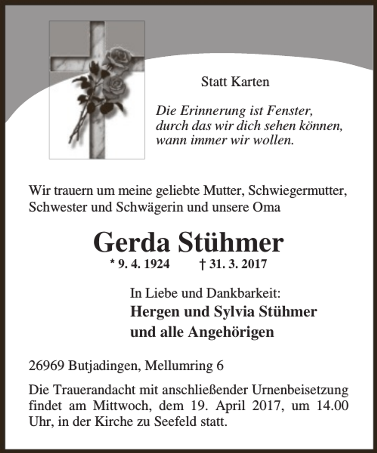 <p>Statt Karten<br />Die Erinnerung ist Fenster,<br />durch das wir dich sehen können,<br />wann immer wir wollen.<br />Wir trauern um meine geliebte Mutter, Schwiegermutter,<br />Schwester und Schwägerin und unsere Oma</p><p>Gerda Stühmer<br />* 9. 4. 1924</p><p>† 31. 3. 2017</p><p>In Liebe und Dankbarkeit:</p><p>Hergen und Sylvia Stühmer<br />und alle Angehörigen<br />26969 Butjadingen, Mellumring 6<br />Die Trauerandacht mit anschließender Urnenbeisetzung<br />findet am Mittwoch, dem 19. April 2017, um 14.00<br />Uhr, in der Kirche zu Seefeld statt.</p>