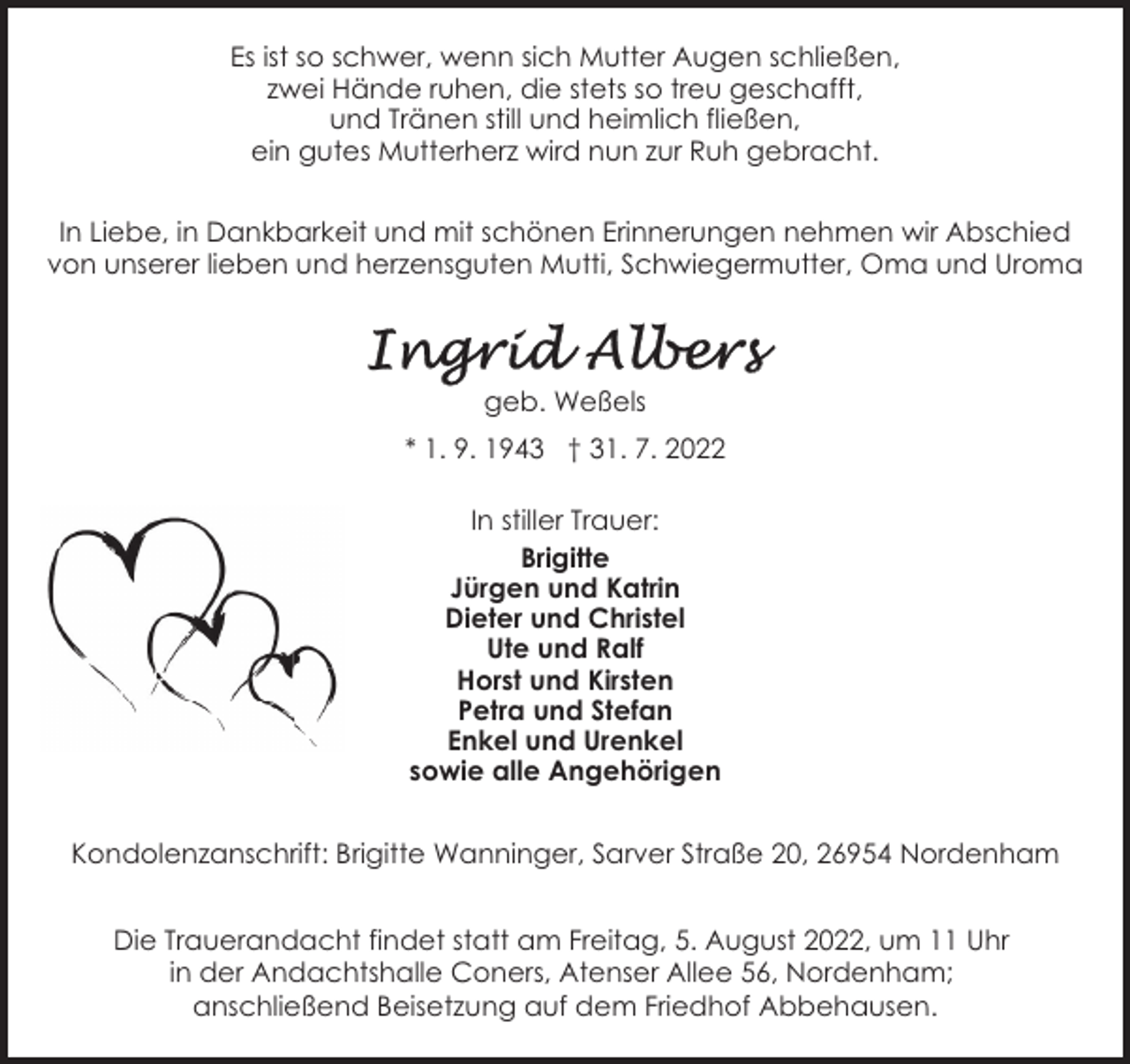 <p>Es ist so schwer, wenn sich Mutter Augen schließen,<br />zwei Hände ruhen, die stets so treu geschafft,<br />und Tränen still und heimlich fließen,<br />ein gutes Mutterherz wird nun zur Ruh gebracht.<br />In Liebe, in Dankbarkeit und mit schönen Erinnerungen nehmen wir Abschied<br />von unserer lieben und herzensguten Mutti, Schwiegermutter, Oma und Uroma</p><p>geb. Weßels<br />* 1. 9. 1943 † 31. 7. 2022<br />In stiller Trauer:<br />Brigitte<br />Jürgen und Katrin<br />Dieter und Christel<br />Ute und Ralf<br />Horst und Kirsten<br />Petra und Stefan<br />Enkel und Urenkel<br />sowie alle Angehörigen<br />Kondolenzanschrift: Brigitte Wanninger, Sarver Straße 20, 26954 Nordenham<br />Die Trauerandacht findet statt am Freitag, 5. August 2022, um 11 Uhr<br />in der Andachtshalle Coners, Atenser Allee 56, Nordenham;<br />anschließend Beisetzung auf dem Friedhof Abbehausen.</p>