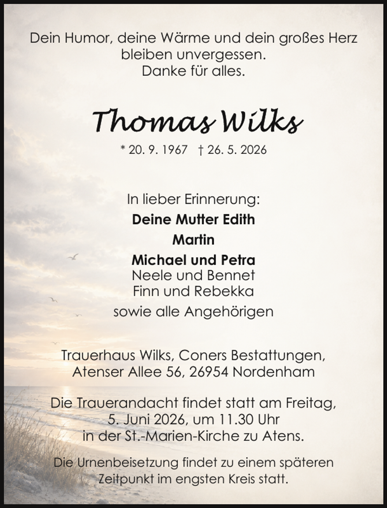 <p>Dein Humor, deine Wärme und dein großes Herz<br />bleiben unvergessen.<br />Danke für alles.</p><p>* 20. 9. 1967 † 26. 5. 2026</p><p>In lieber Erinnerung:<br />Deine Mutter Edith<br />Martin<br />Michael und Petra<br />Neele und Bennet<br />Finn und Rebekka<br />sowie alle Angehörigen<br />Trauerhaus Wilks, Coners Bestattungen,<br />Atenser Allee 56, 26954 Nordenham<br />Die Trauerandacht findet statt am Freitag,<br />5. Juni 2026, um 11.30 Uhr<br />in der St.-Marien-Kirche zu Atens.<br />Die Urnenbeisetzung findet zu einem späteren<br />Zeitpunkt im engsten Kreis statt.</p>