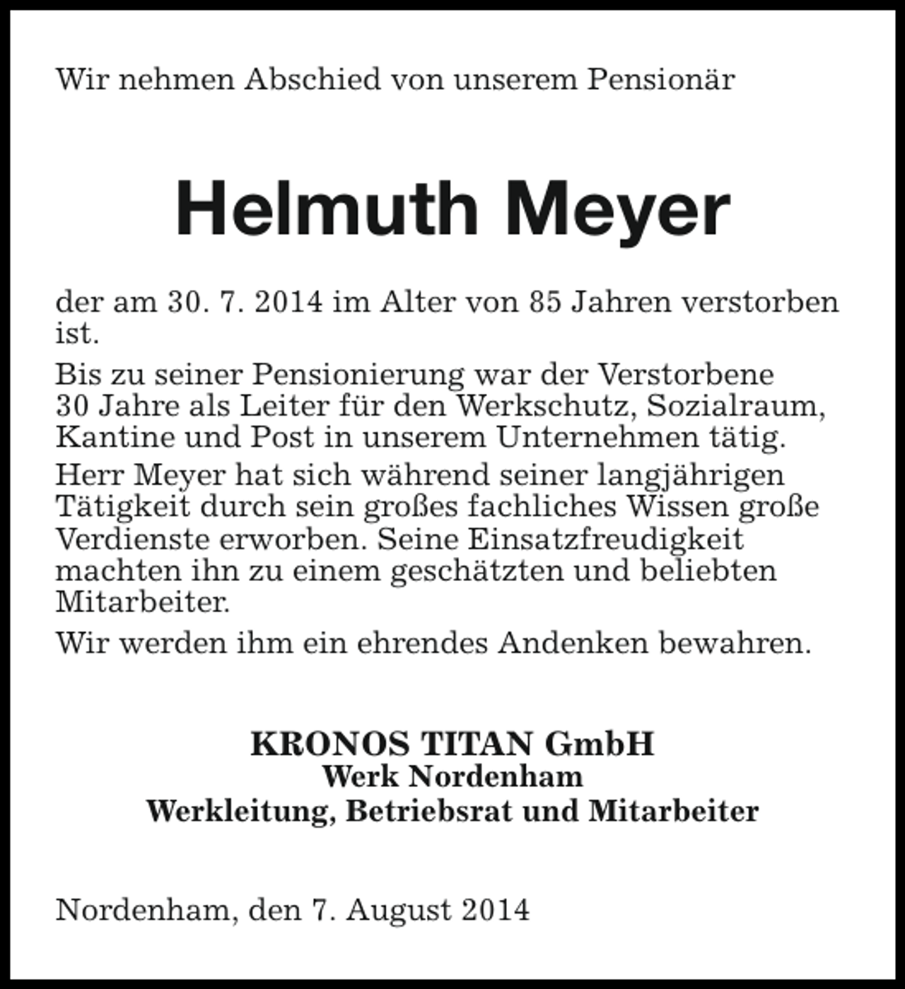 <p>Wir nehmen Abschied von unserem Pensionär</p><p>Helmuth Meyer<br />der am 30. 7. 2014 im Alter von 85 Jahren verstorben<br />ist.<br />Bis zu seiner Pensionierung war der Verstorbene<br />30 Jahre als Leiter für den Werkschutz, Sozialraum,<br />Kantine und Post in unserem Unternehmen tätig.<br />Herr Meyer hat sich während seiner langjährigen<br />Tätigkeit durch sein großes fachliches Wissen große<br />Verdienste erworben. Seine Einsatzfreudigkeit<br />machten ihn zu einem geschätzten und beliebten<br />Mitarbeiter.<br />Wir werden ihm ein ehrendes Andenken bewahren.</p><p>KRONOS TITAN GmbH</p><p>Werk Nordenham<br />Werkleitung, Betriebsrat und Mitarbeiter<br />Nordenham, den 7. August 2014</p>