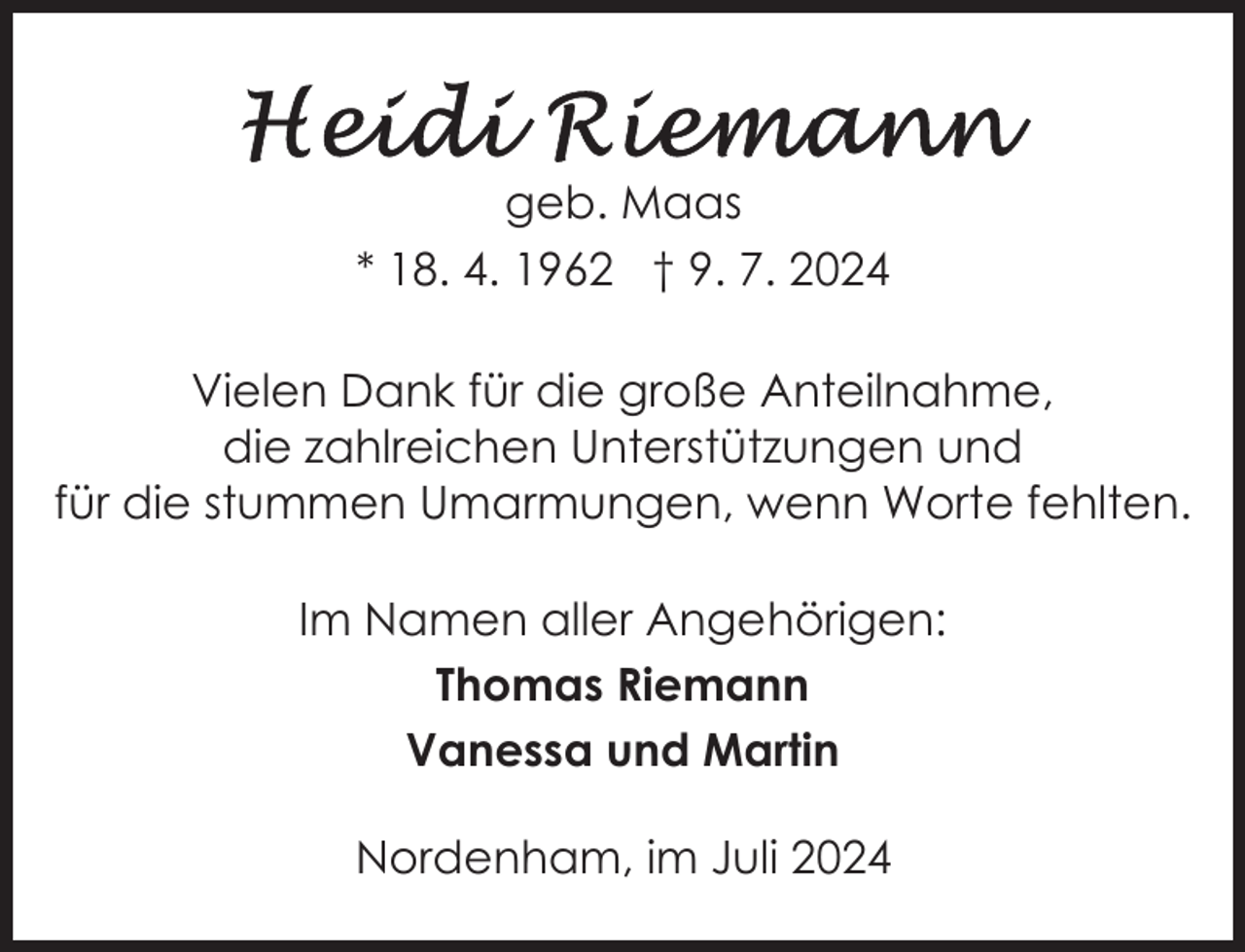<p>geb. Maas<br />* 18. 4. 1962 † 9. 7. 2024<br />Vielen Dank für die große Anteilnahme,<br />die zahlreichen Unterstützungen und<br />für die stummen Umarmungen, wenn Worte fehlten.<br />Im Namen aller Angehörigen:<br />Thomas Riemann<br />Vanessa und Martin<br />Nordenham, im Juli 2024</p>