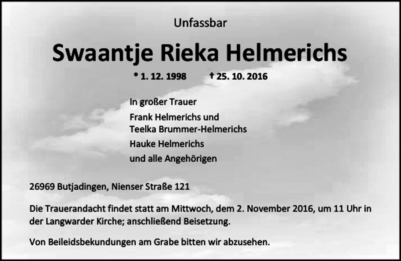 <p>Unfassbar</p><p>Swaantje Rieka Helmerichs<br />* 1. 12. 1998</p><p>† 25. 10. 2016</p><p>In großer Trauer<br />Frank Helmerichs und<br />Teelka Brummer-Helmerichs<br />Hauke Helmerichs<br />und alle Angehörigen<br />26969 Butjadingen, Nienser Straße 121<br />Die Trauerandacht findet statt am Mittwoch, dem 2. November 2016, um 11 Uhr in<br />der Langwarder Kirche; anschließend Beisetzung.<br />Von Beileidsbekundungen am Grabe bitten wir abzusehen.</p>