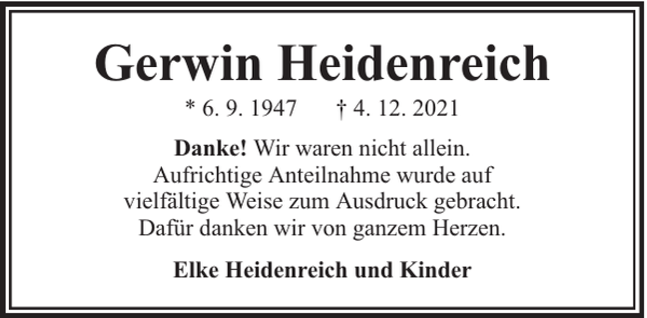 <p>Gerwin Heidenreich<br />* 6. 9. 1947</p><p>† 4. 12. 2021</p><p>Danke! Wir waren nicht allein.<br />Aufrichtige Anteilnahme wurde auf<br />vielfältige Weise zum Ausdruck gebracht.<br />Dafür danken wir von ganzem Herzen.<br />Elke Heidenreich und Kinder</p>