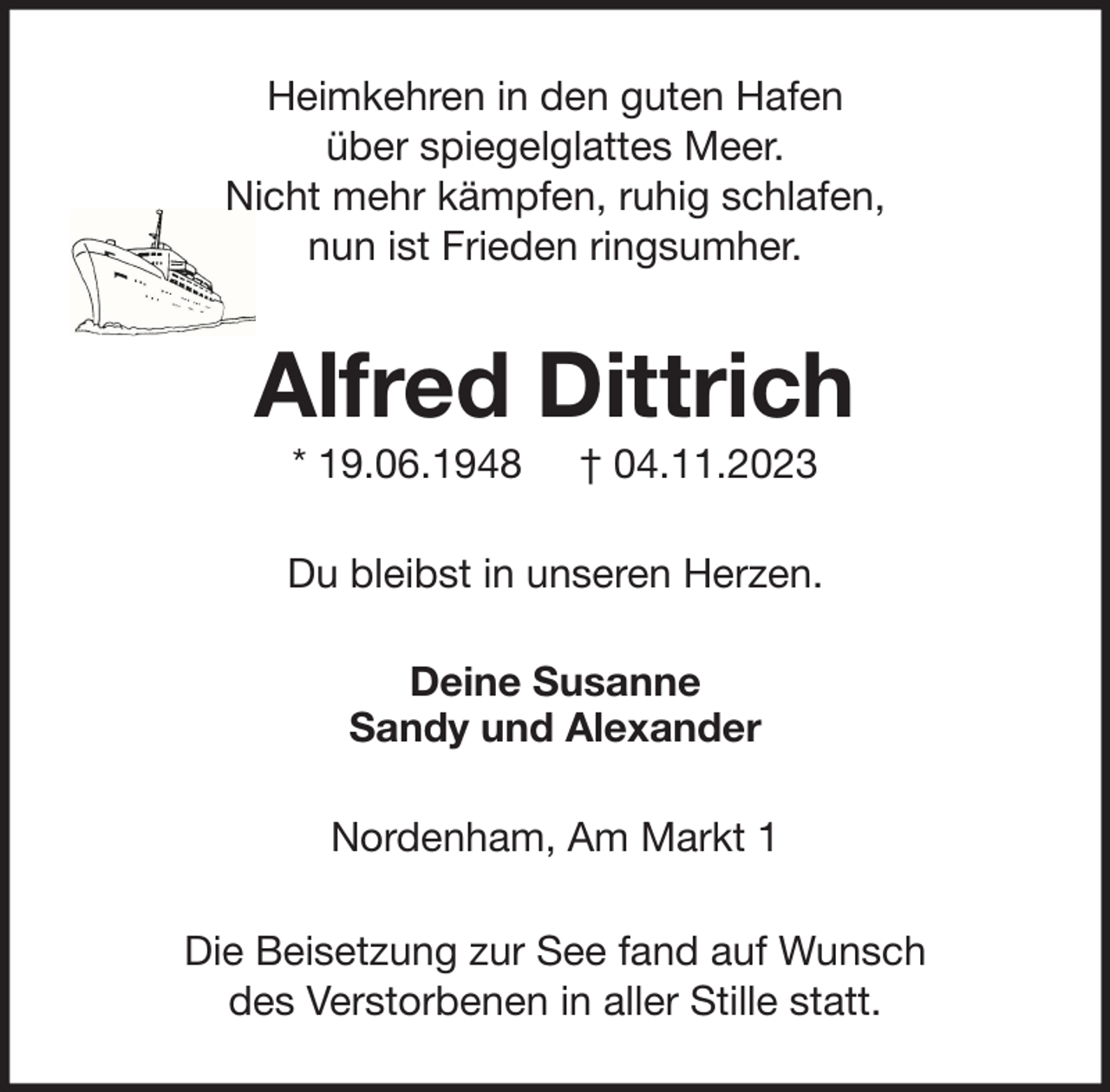 <p>Heimkehren in den guten Hafen<br />über spiegelglattes Meer.<br />Nicht mehr kämpfen, ruhig schlafen,<br />nun ist Frieden ringsumher.</p><p>Alfred Dittrich<br />* 19.06.1948</p><p>† 04.11.2023</p><p>Du bleibst in unseren Herzen.<br />Deine Susanne<br />Sandy und Alexander<br />Nordenham, Am Markt 1<br />Die Beisetzung zur See fand auf Wunsch<br />des Verstorbenen in aller Stille statt.</p>