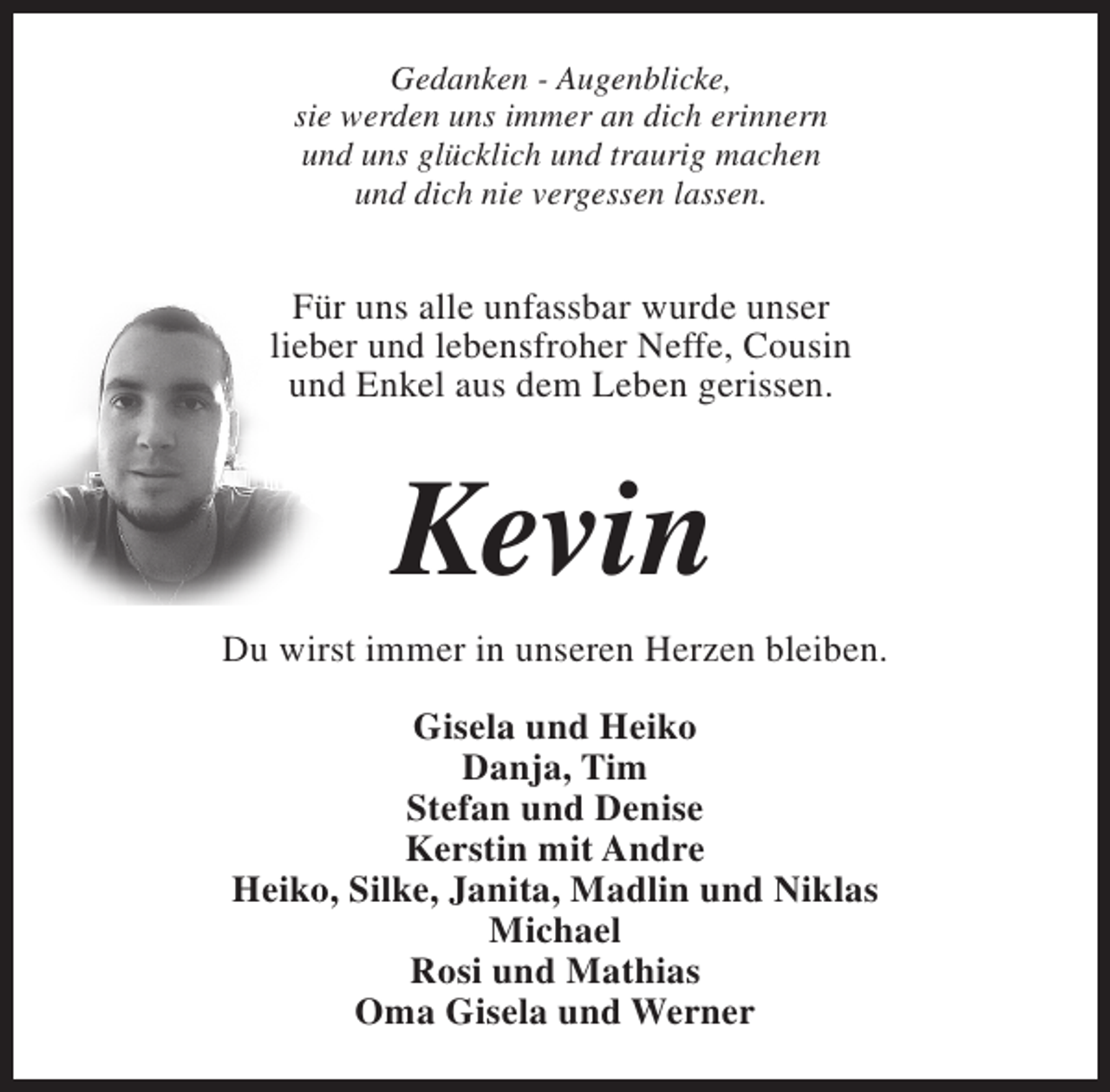 <p>Gedanken - Augenblicke,<br />sie werden uns immer an dich erinnern<br />und uns glücklich und traurig machen<br />und dich nie vergessen lassen.</p><p>Für uns alle unfassbar wurde unser<br />lieber und lebensfroher Neffe, Cousin<br />und Enkel aus dem Leben gerissen.</p><p>Kevin<br />Du wirst immer in unseren Herzen bleiben.<br />Gisela und Heiko<br />Danja, Tim<br />Stefan und Denise<br />Kerstin mit Andre<br />Heiko, Silke, Janita, Madlin und Niklas<br />Michael<br />Rosi und Mathias<br />Oma Gisela und Werner</p>