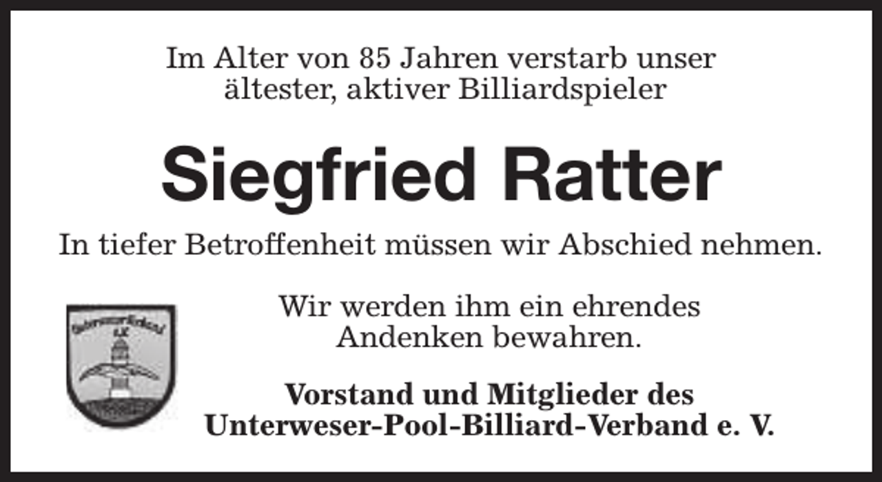 <p>Im Alter von 85 Jahren verstarb unser<br />ältester, aktiver Billiardspieler</p><p>Siegfried Ratter<br />In tiefer Betroffenheit müssen wir Abschied nehmen.<br />Wir werden ihm ein ehrendes<br />Andenken bewahren.<br />Vorstand und Mitglieder des<br />Unterweser-Pool-Billiard-Verband e. V.</p>