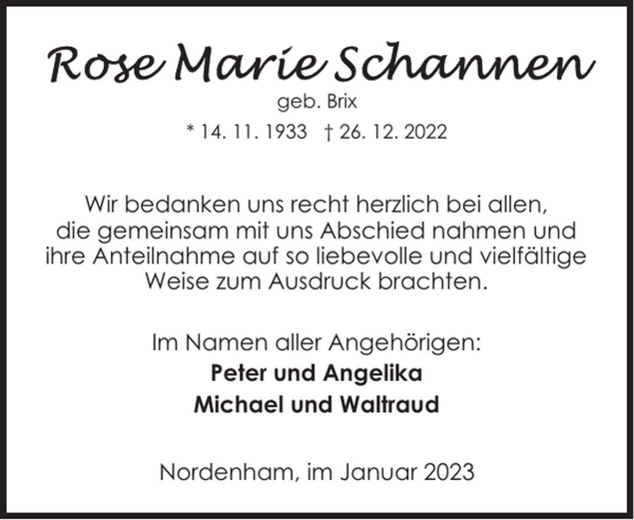 <p>geb. Brix<br />* 14. 11. 1933 † 26. 12. 2022</p><p>Wir bedanken uns recht herzlich bei allen,<br />die gemeinsam mit uns Abschied nahmen und<br />ihre Anteilnahme auf so liebevolle und vielfältige<br />Weise zum Ausdruck brachten.<br />Im Namen aller Angehörigen:<br />Peter und Angelika<br />Michael und Waltraud<br />Nordenham, im Januar 2023</p>