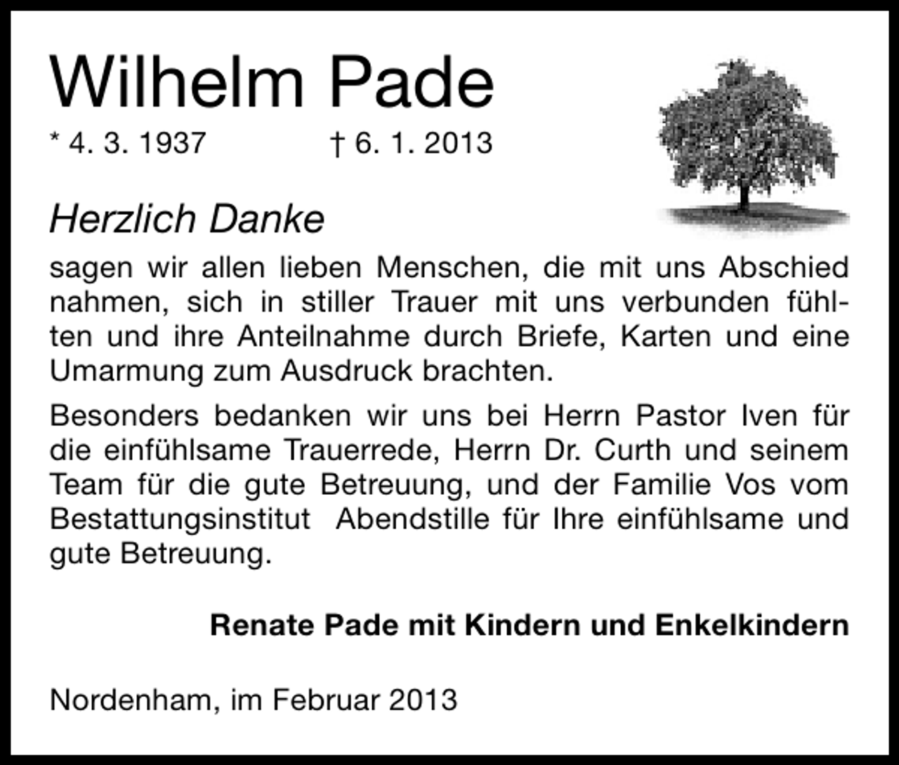 <p>Wilhelm Pade</p><p>* 4. 3. 1937</p><p>† 6. 1. 2013</p><p>Herzlich Danke<br />sagen wir allen lieben Menschen, die mit uns Abschied<br />nahmen, sich in stiller Trauer mit uns verbunden fühlten und ihre Anteilnahme durch Briefe, Karten und eine<br />Umarmung zum Ausdruck brachten.<br />Besonders bedanken wir uns bei Herrn Pastor Iven für<br />die einfühlsame Trauerrede, Herrn Dr. Curth und seinem<br />Team für die gute Betreuung, und der Familie Vos vom<br />Bestattungsinstitut Abendstille für Ihre einfühlsame und<br />gute Betreuung.<br />Renate Pade mit Kindern und Enkelkindern<br />Nordenham, im Februar 2013</p>