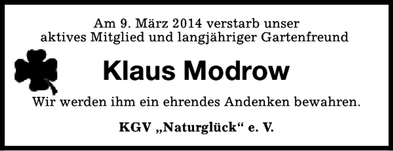 <p>Am 9. März 2014 verstarb unser<br />aktives Mitglied und langjähriger Gartenfreund</p><p>Klaus Modrow<br />Wir werden ihm ein ehrendes Andenken bewahren.<br />KGV „Naturglück“ e. V.</p>