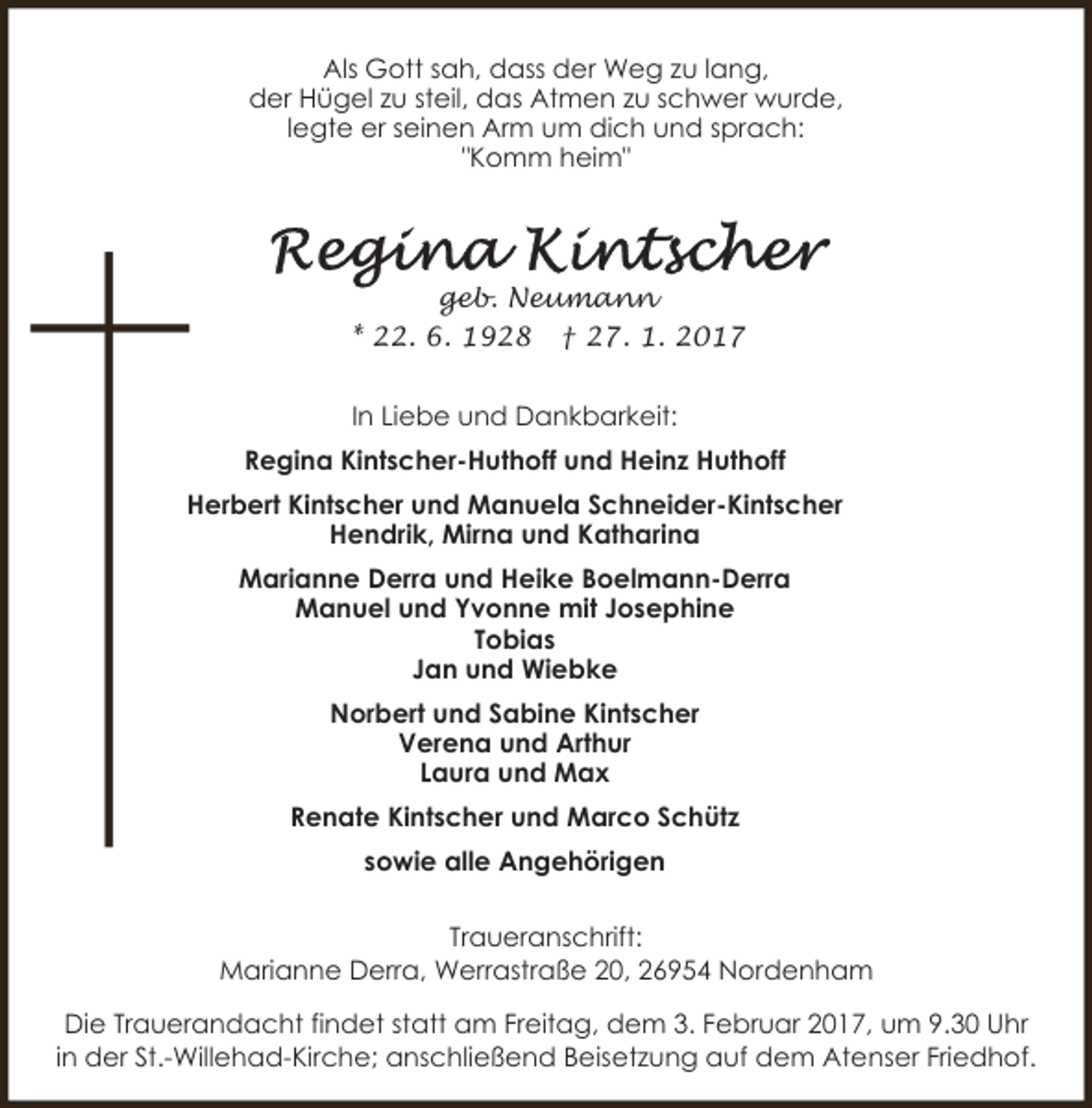 <p>Als Gott sah, dass der Weg zu lang,<br />der Hügel zu steil, das Atmen zu schwer wurde,<br />legte er seinen Arm um dich und sprach:<br />"Komm heim"</p>
<p>geb. Neumann<br />* 22. 6. 1928 † 27. 1. 2017<br />In Liebe und Dankbarkeit:<br />Regina Kintscher-Huthoff und Heinz Huthoff<br />Herbert Kintscher und Manuela Schneider-Kintscher<br />Hendrik, Mirna und Katharina<br />Marianne Derra und Heike Boelmann-Derra<br />Manuel und Yvonne mit Josephine<br />Tobias<br />Jan und Wiebke<br />Norbert und Sabine Kintscher<br />Verena und Arthur<br />Laura und Max<br />Renate Kintscher und Marco Schütz<br />sowie alle Angehörigen<br />Traueranschrift:<br />Marianne Derra, Werrastraße 20, 26954 Nordenham<br />Die Trauerandacht findet statt am Freitag, dem 3. Februar 2017, um 9.30 Uhr<br />in der St.-Willehad-Kirche; anschließend Beisetzung auf dem Atenser Friedhof.</p>