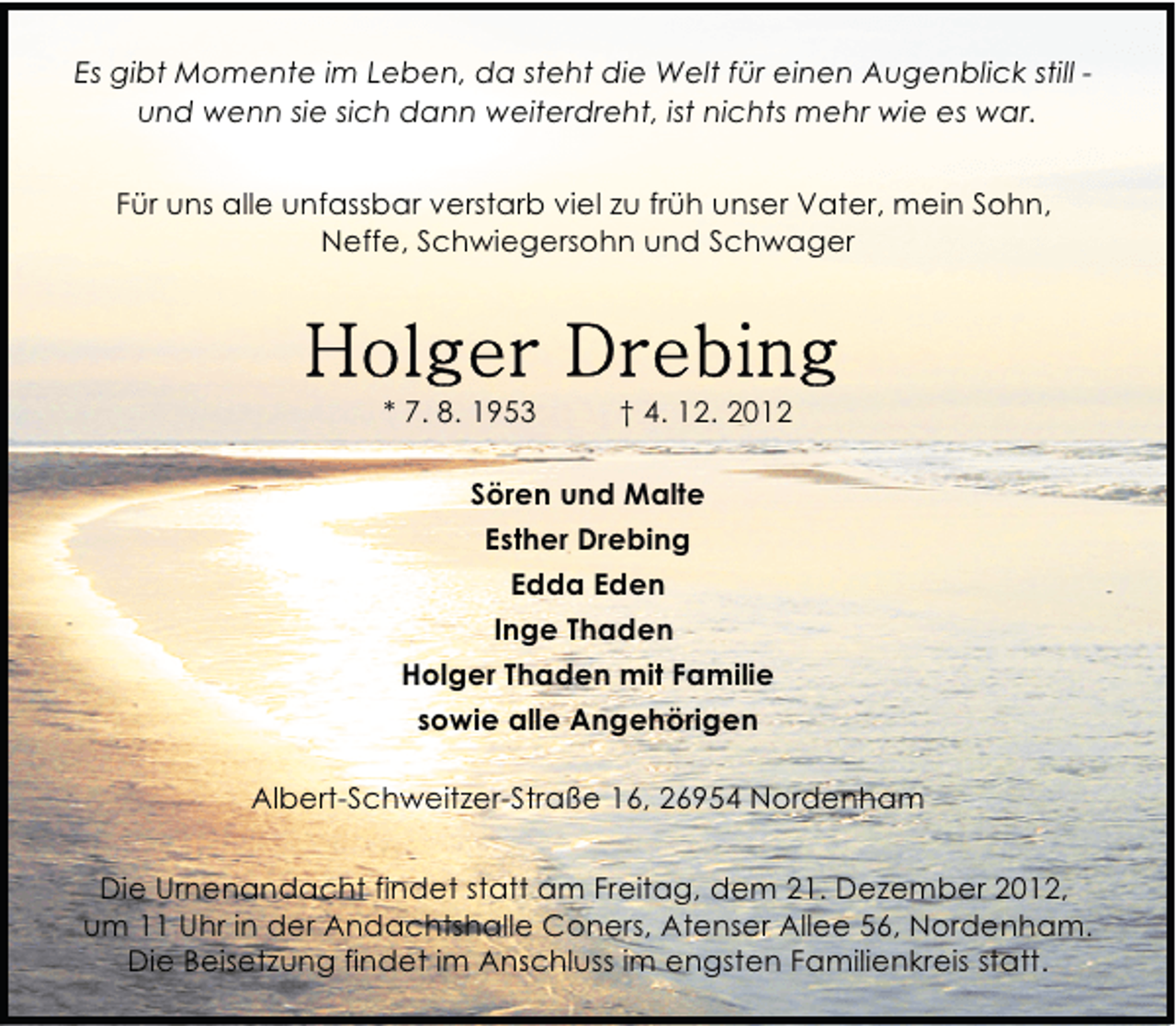 <p>Es gibt Momente im Leben, da steht die Welt für einen Augenblick still und wenn sie sich dann weiterdreht, ist nichts mehr wie es war.<br />Für uns alle unfassbar verstarb viel zu früh unser Vater, mein Sohn,<br />Neffe, Schwiegersohn und Schwager</p>
<p>* 7. 8. 1953</p>
<p>† 4. 12. 2012</p>
<p>Sören und Malte<br />Esther Drebing<br />Edda Eden<br />Inge Thaden<br />Holger Thaden mit Familie<br />sowie alle Angehörigen<br />Albert-Schweitzer-Straße 16, 26954 Nordenham<br />Die Urnenandacht findet statt am Freitag, dem 21. Dezember 2012,<br />um 11 Uhr in der Andachtshalle Coners, Atenser Allee 56, Nordenham.<br />Die Beisetzung findet im Anschluss im engsten Familienkreis statt.</p>