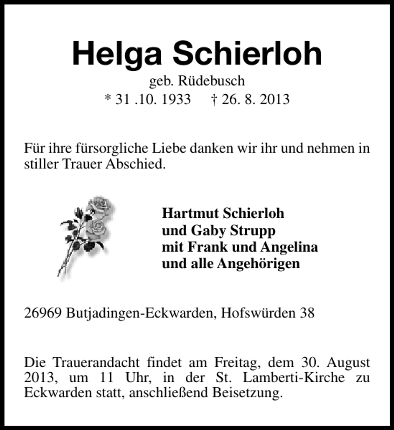 <p>Helga Schierloh<br />geb. Rüdebusch<br />* 31 .10. 1933 † 26. 8. 2013</p><p>Für ihre fürsorgliche Liebe danken wir ihr und nehmen in<br />stiller Trauer Abschied.<br />Hartmut Schierloh<br />und Gaby Strupp<br />mit Frank und Angelina<br />und alle Angehörigen<br />26969 Butjadingen-Eckwarden, Hofswürden 38<br />Die Trauerandacht findet am Freitag, dem 30. August<br />2013, um 11 Uhr, in der St. Lamberti-Kirche zu<br />Eckwarden statt, anschließend Beisetzung.</p>