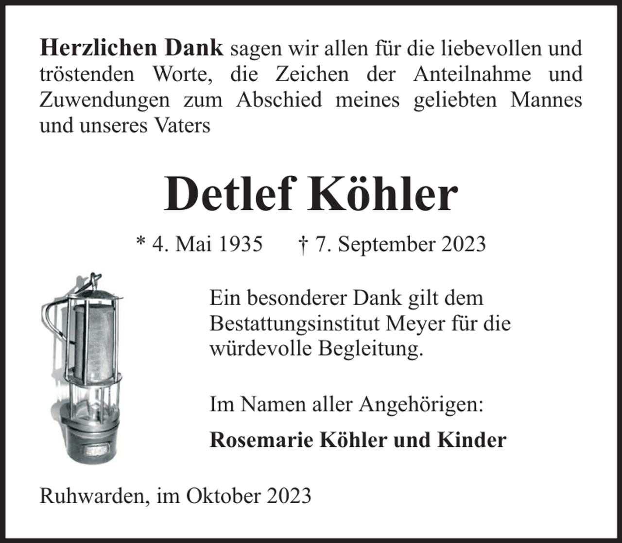 <p>Herzlichen Dank sagen wir allen für die liebevollen und</p><p>tröstenden Worte, die Zeichen der Anteilnahme und<br />Zuwendungen zum Abschied meines geliebten Mannes<br />und unseres Vaters</p><p>Detlef Köhler<br />* 4. Mai 1935</p><p>† 7. September 2023</p><p>Ein besonderer Dank gilt dem<br />Bestattungsinstitut Meyer für die<br />würdevolle Begleitung.<br />Im Namen aller Angehörigen:<br />Rosemarie Köhler und Kinder<br />Ruhwarden, im Oktober 2023</p>