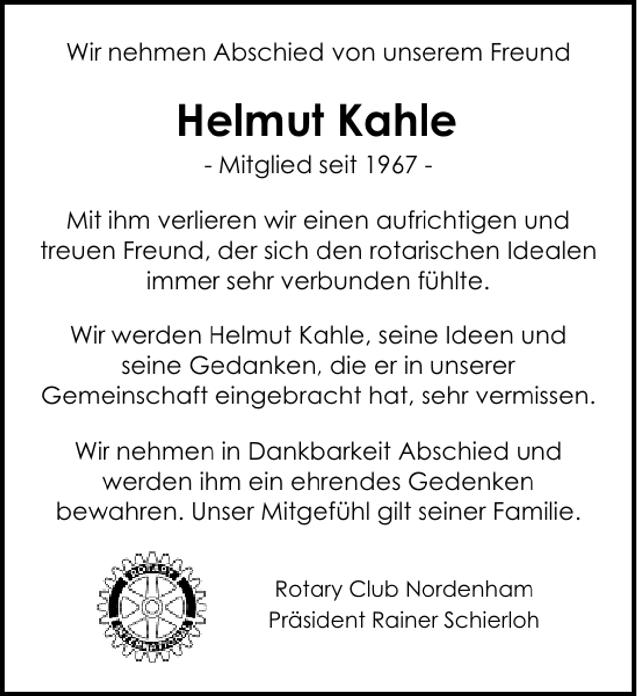 <p>Wir nehmen Abschied von unserem Freund</p><p>Helmut Kahle<br />- Mitglied seit 1967 -</p><p>Mit ihm verlieren wir einen aufrichtigen und<br />treuen Freund, der sich den rotarischen Idealen<br />immer sehr verbunden fühlte.<br />Wir werden Helmut Kahle, seine Ideen und<br />seine Gedanken, die er in unserer<br />Gemeinschaft eingebracht hat, sehr vermissen.<br />Wir nehmen in Dankbarkeit Abschied und<br />werden ihm ein ehrendes Gedenken<br />bewahren. Unser Mitgefühl gilt seiner Familie.<br />Rotary Club Nordenham<br />Präsident Rainer Schierloh</p>