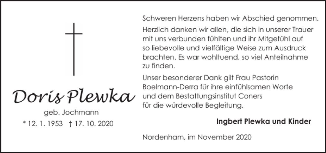 <p>Schweren Herzens haben wir Abschied genommen.<br />Herzlich danken wir allen, die sich in unserer Trauer<br />mit uns verbunden fühlten und ihr Mitgefühl auf<br />so liebevolle und vielfältige Weise zum Ausdruck<br />brachten. Es war wohltuend, so viel Anteilnahme<br />zu finden.</p><p>Doris Plewka<br />geb. Jochmann<br />* 12. 1. 1953 † 17. 10. 2020</p><p>Unser besonderer Dank gilt Frau Pastorin<br />Boelmann-Derra für ihre einfühlsamen Worte<br />und dem Bestattungsinstitut Coners<br />für die würdevolle Begleitung.</p><p>Ingbert Plewka und Kinder<br />Nordenham, im November 2020</p>