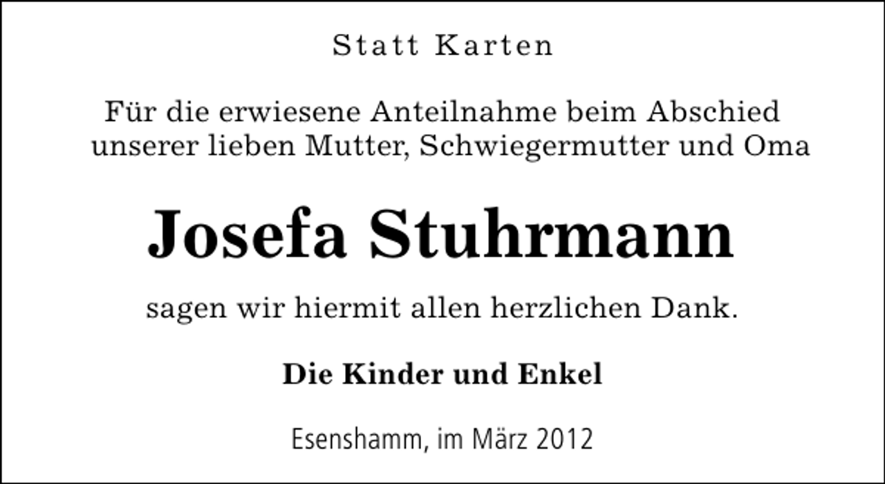 <p>S t a t t K a rt e n<br />Für die erwiesene Anteilnahme beim Abschied<br />unserer lieben Mutter, Schwiegermutter und Oma</p>
<p>Josefa Stuhrmann<br />sagen wir hiermit allen herzlichen Dank.<br />Die Kinder und Enkel<br />Esenshamm, im März 2012</p>