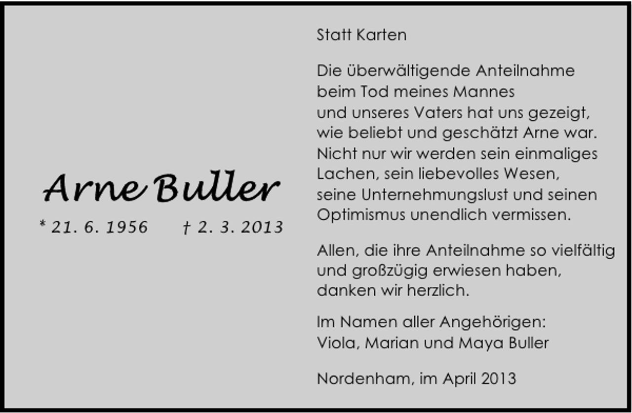 <p>Nordenham, im April 2013 Im Namen aller Angehörigen Viola, Marian und Maya Buller </p>
<p>Statt Karten</p>
<p>* 21. 6. 1956</p>
<p>† 2. 3. 2013</p>
<p>Die überwältigende Anteilnahme<br />beim Tod meines Mannes<br />und unseres Vaters hat uns gezeigt,<br />wie beliebt und geschätzt Arne war.<br />Nicht nur wir werden sein einmaliges<br />Lachen, sein liebevolles Wesen,<br />seine Unternehmungslust und seinen<br />Optimismus unendlich vermissen.<br />Allen, die ihre Anteilnahme so vielfältig<br />und großzügig erwiesen haben,<br />danken wir herzlich.<br />Im Namen aller Angehörigen:<br />Viola, Marian und Maya Buller<br />Nordenham, im April 2013</p>