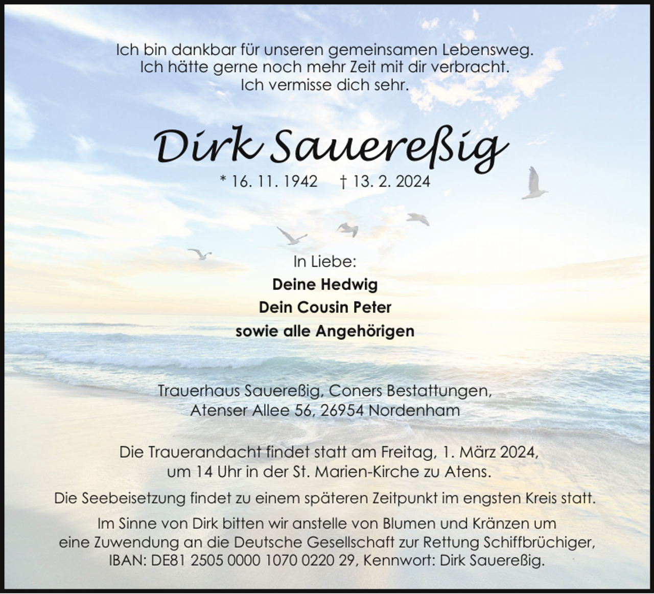 <p>Ich bin dankbar für unseren gemeinsamen Lebensweg.<br />Ich hätte gerne noch mehr Zeit mit dir verbracht.<br />Ich vermisse dich sehr.</p><p>Dirk Sauereßig<br />* 16. 11. 1942</p><p>† 13. 2. 2024</p><p>In Liebe:<br />Deine Hedwig<br />Dein Cousin Peter<br />sowie alle Angehörigen<br />Trauerhaus Sauereßig, Coners Bestattungen,<br />Atenser Allee 56, 26954 Nordenham<br />Die Trauerandacht findet statt am Freitag, 1. März 2024,<br />um 14 Uhr in der St. Marien-Kirche zu Atens.<br />Die Seebeisetzung findet zu einem späteren Zeitpunkt im engsten Kreis statt.<br />Im Sinne von Dirk bitten wir anstelle von Blumen und Kränzen um<br />eine Zuwendung an die Deutsche Gesellschaft zur Rettung Schiffbrüchiger,<br />IBAN: DE81 2505 0000 107220 29, Kennwort: Dirk Sauereßig.</p>