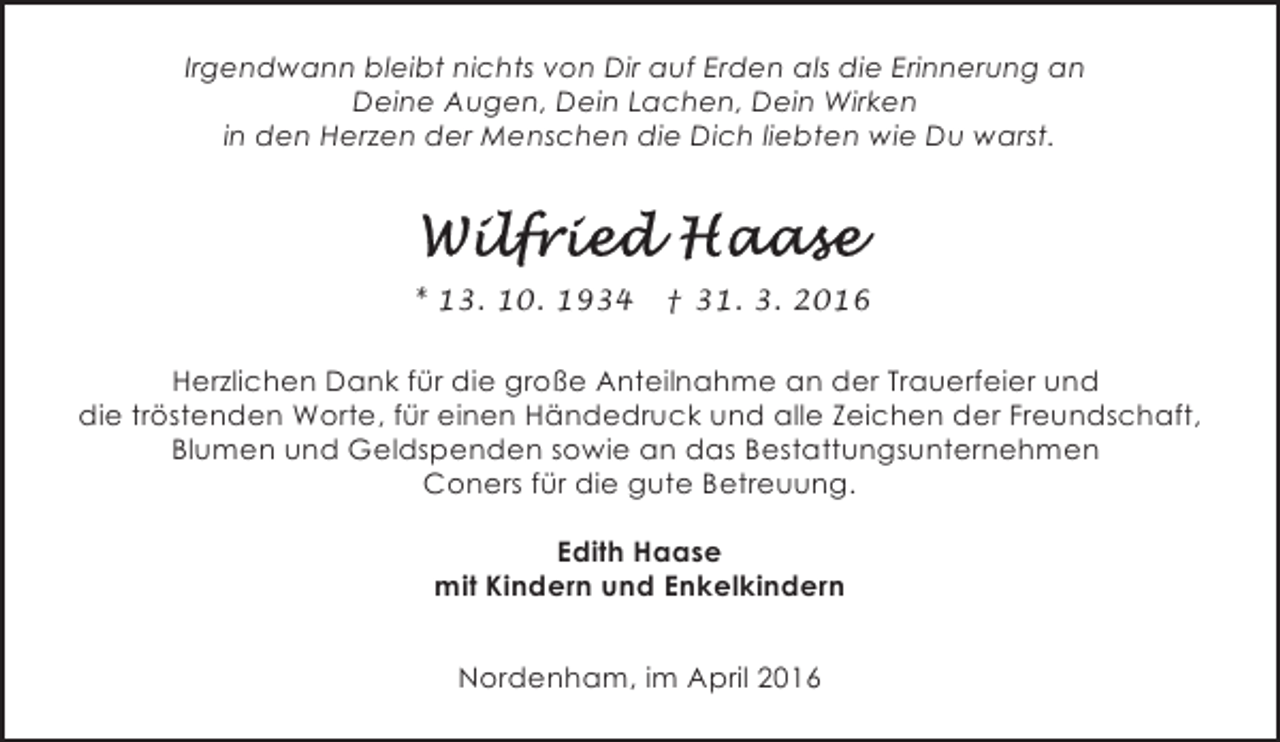 <p>Irgendwann bleibt nichts von Dir auf Erden als die Erinnerung an<br />Deine Augen, Dein Lachen, Dein Wirken<br />in den Herzen der Menschen die Dich liebten wie Du warst.</p><p>* 13. 10. 1934</p><p>† 31. 3. 2016</p><p>Herzlichen Dank für die große Anteilnahme an der Trauerfeier und<br />die tröstenden Worte, für einen Händedruck und alle Zeichen der Freundschaft,<br />Blumen und Geldspenden sowie an das Bestattungsunternehmen<br />Coners für die gute Betreuung.<br />Edith Haase<br />mit Kindern und Enkelkindern<br />Nordenham, im April 2016</p>
