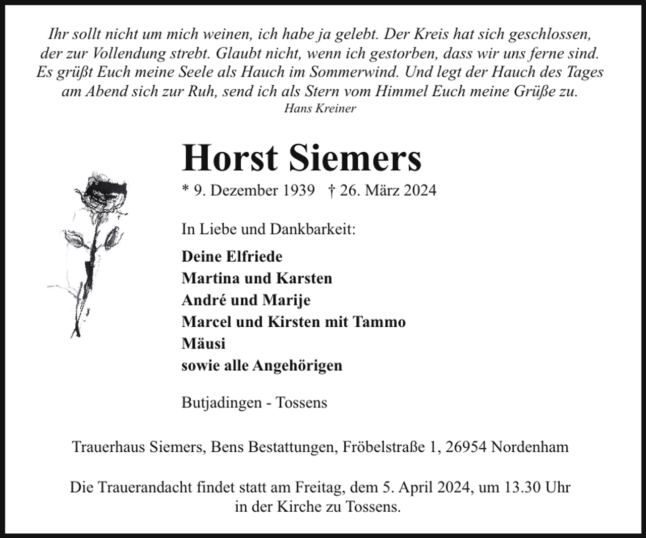 <p>Ihr sollt nicht um mich weinen, ich habe ja gelebt. Der Kreis hat sich geschlossen,<br />der zur Vollendung strebt. Glaubt nicht, wenn ich gestorben, dass wir uns ferne sind.<br />Es grüßt Euch meine Seele als Hauch im Sommerwind. Und legt der Hauch des Tages<br />am Abend sich zur Ruh, send ich als Stern vom Himmel Euch meine Grüße zu.<br />Hans Kreiner</p><p>Horst Siemers</p><p>* 9. Dezember 1939 † 26. März 2024<br />In Liebe und Dankbarkeit:<br />Deine Elfriede<br />Martina und Karsten<br />André und Marije<br />Marcel und Kirsten mit Tammo<br />Mäusi<br />sowie alle Angehörigen<br />Butjadingen - Tossens<br />Trauerhaus Siemers, Bens Bestattungen, Fröbelstraße 1, 26954 Nordenham<br />Die Trauerandacht findet statt am Freitag, dem 5. April 2024, um 13.30 Uhr<br />in der Kirche zu Tossens.</p>