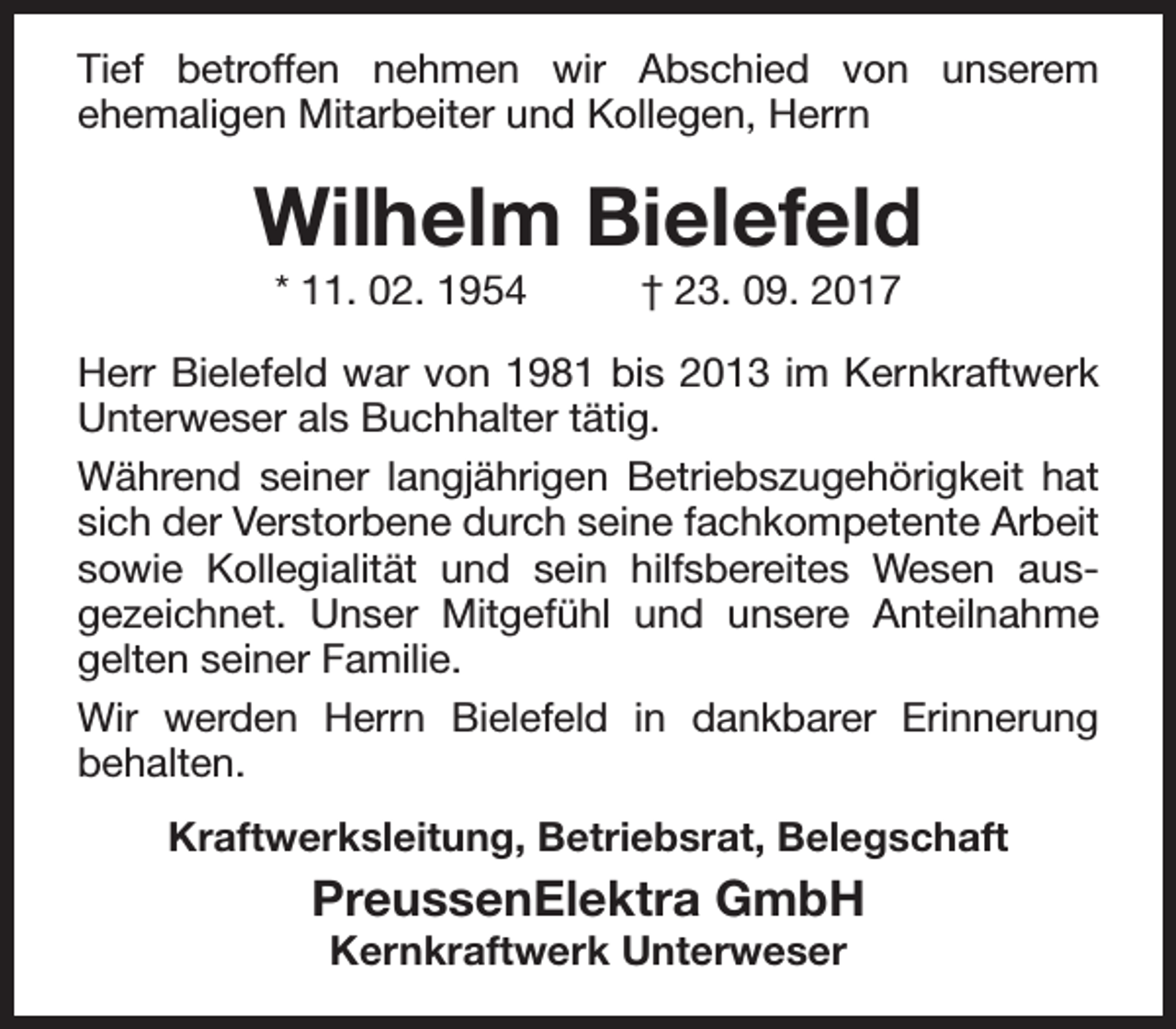 <p>Tief betroffen nehmen wir Abschied von unserem<br />ehemaligen Mitarbeiter und Kollegen, Herrn</p><p>Wilhelm Bielefeld<br />* 11. 02. 1954</p><p>† 23. 09. 2017</p><p>Herr Bielefeld war von 1981 bis 2013 im Kernkraftwerk<br />Unterweser als Buchhalter tätig.<br />Während seiner langjährigen Betriebszugehörigkeit hat<br />sich der Verstorbene durch seine fachkompetente Arbeit<br />sowie Kollegialität und sein hilfsbereites Wesen aus­<br />gezeichnet. Unser Mitgefühl und unsere Anteilnahme<br />gelten seiner Familie.<br />Wir werden Herrn Bielefeld in dankbarer Erinnerung<br />behalten.<br />Kraftwerksleitung, Betriebsrat, Belegschaft</p><p>PreussenElektra GmbH<br />Kernkraftwerk Unterweser</p>