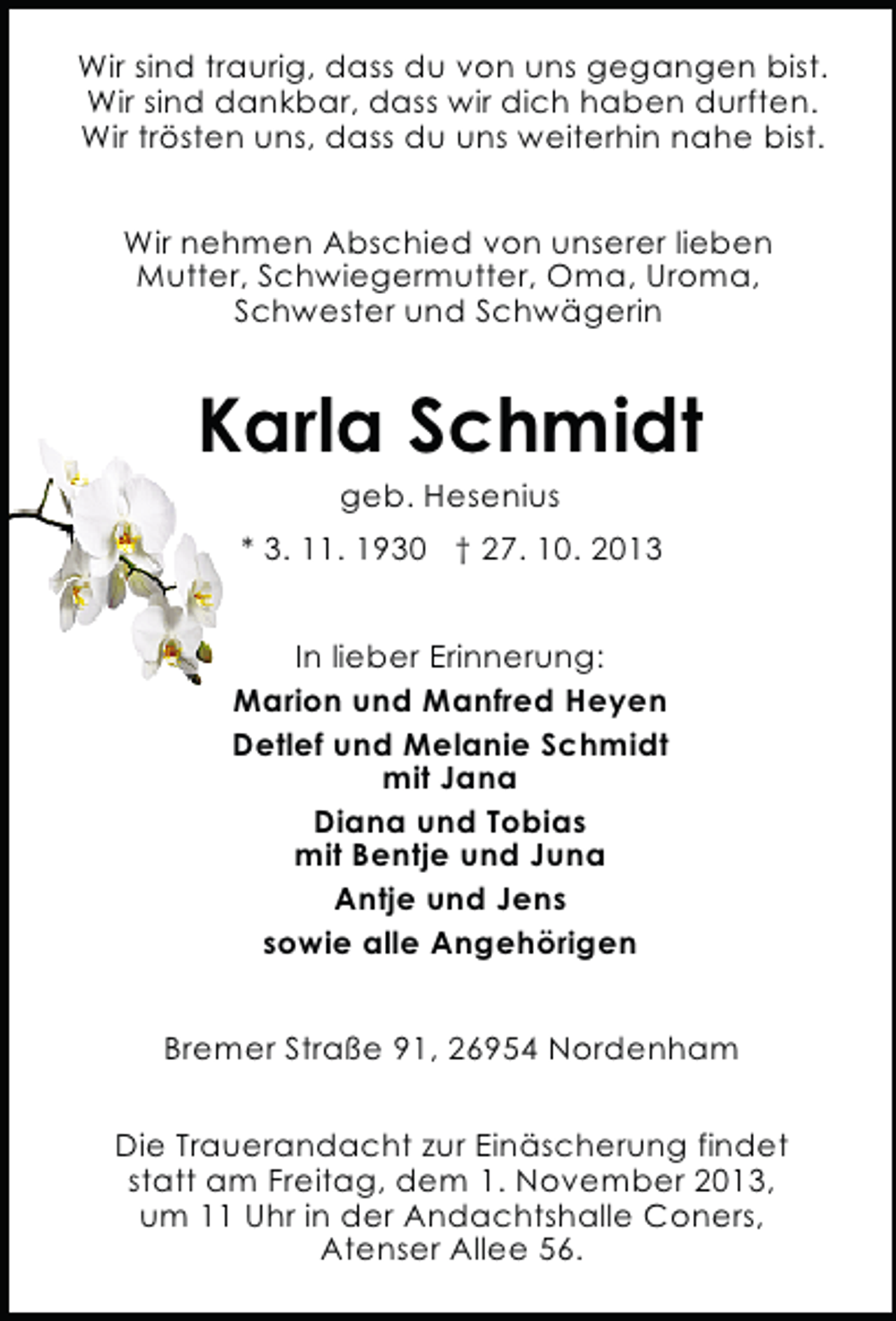 <p>Wir sind traurig, dass du von uns gegangen bist.<br />Wir sind dankbar, dass wir dich haben durften.<br />Wir trösten uns, dass du uns weiterhin nahe bist.<br />Wir nehmen Abschied von unserer lieben<br />Mutter, Schwiegermutter, Oma, Uroma,<br />Schwester und Schwägerin</p><p>Karla Schmidt<br />geb. Hesenius</p><p>* 3. 11. 1930 † 27. 10. 2013<br />In lieber Erinnerung:<br />Marion und Manfred Heyen<br />Detlef und Melanie Schmidt<br />mit Jana<br />Diana und Tobias<br />mit Bentje und Juna<br />Antje und Jens<br />sowie alle Angehörigen<br />Bremer Straße 91, 26954 Nordenham<br />Die Trauerandacht zur Einäscherung findet<br />statt am Freitag, dem 1. November 2013,<br />um 11 Uhr in der Andachtshalle Coners,<br />Atenser Allee 56.</p>