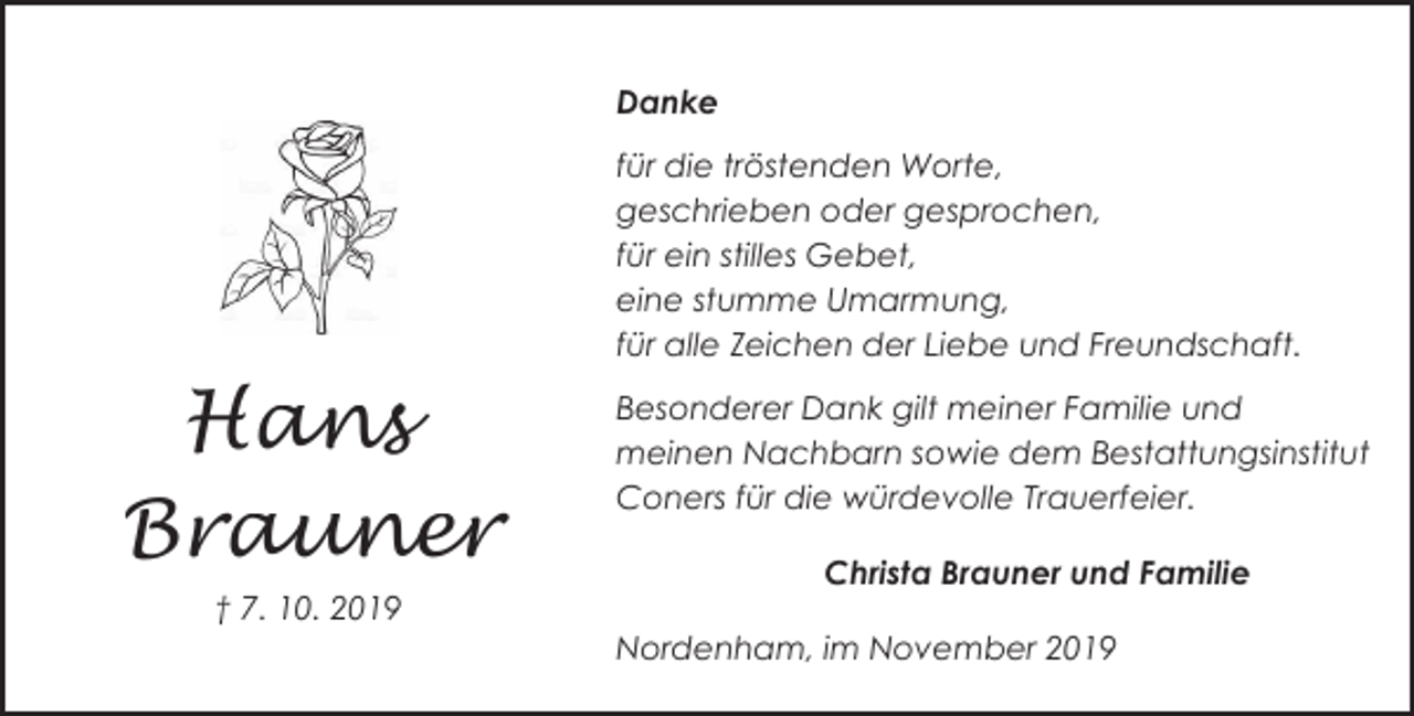<p>Danke<br />für die tröstenden Worte,<br />geschrieben oder gesprochen,<br />für ein stilles Gebet,<br />eine stumme Umarmung,<br />für alle Zeichen der Liebe und Freundschaft.</p><p>Hans<br />Brauner<br />† 7. 10. 2019</p><p>Besonderer Dank gilt meiner Familie und<br />meinen Nachbarn sowie dem Bestattungsinstitut<br />Coners für die würdevolle Trauerfeier.<br />Christa Brauner und Familie<br />Nordenham, im November 2019</p>