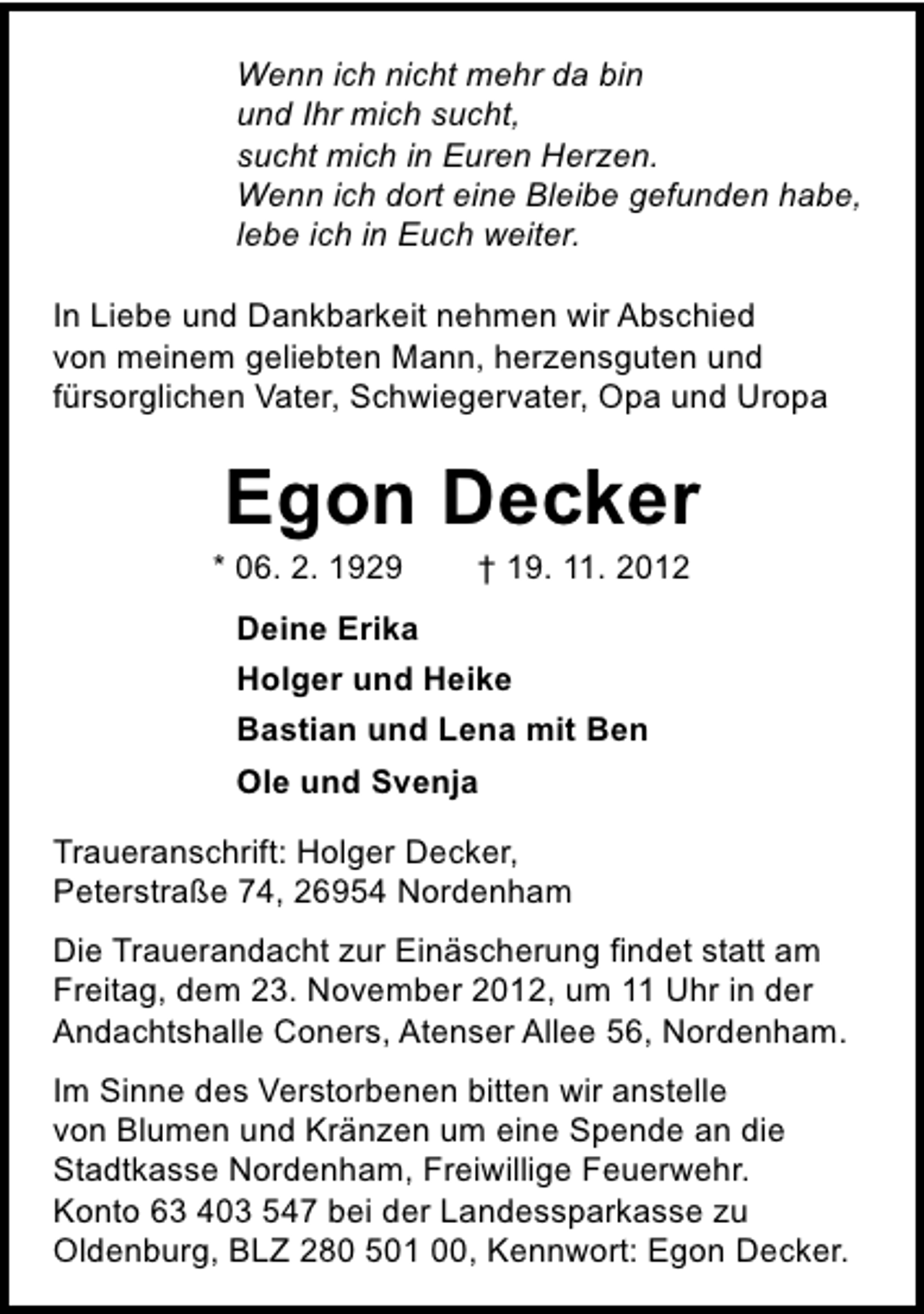 <p>Wenn ich nicht mehr da bin<br />und Ihr mich sucht,<br />sucht mich in Euren Herzen.<br />Wenn ich dort eine Bleibe gefunden habe,<br />lebe ich in Euch weiter.<br />In Liebe und Dankbarkeit nehmen wir Abschied<br />von meinem geliebten Mann, herzensguten und<br />fürsorglichen Vater, Schwiegervater, Opa und Uropa</p><p>Egon Decker</p><p>* 06. 2. 1929</p><p>† 19. 11. 2012</p><p>Deine Erika<br />Holger und Heike<br />Bastian und Lena mit Ben<br />Ole und Svenja<br />Traueranschrift: Holger Decker,<br />Peterstraße 74, 26954 Nordenham<br />Die Trauerandacht zur Einäscherung findet statt am<br />Freitag, dem 23. November 2012, um 11 Uhr in der<br />Andachtshalle Coners, Atenser Allee 56, Nordenham.<br />Im Sinne des Verstorbenen bitten wir anstelle<br />von Blumen und Kränzen um eine Spende an die<br />Stadtkasse Nordenham, Freiwillige Feuerwehr.<br />Konto 63 403 547 bei der Landessparkasse zu<br />Oldenburg, BLZ 280 501 00, Kennwort: Egon Decker.</p>