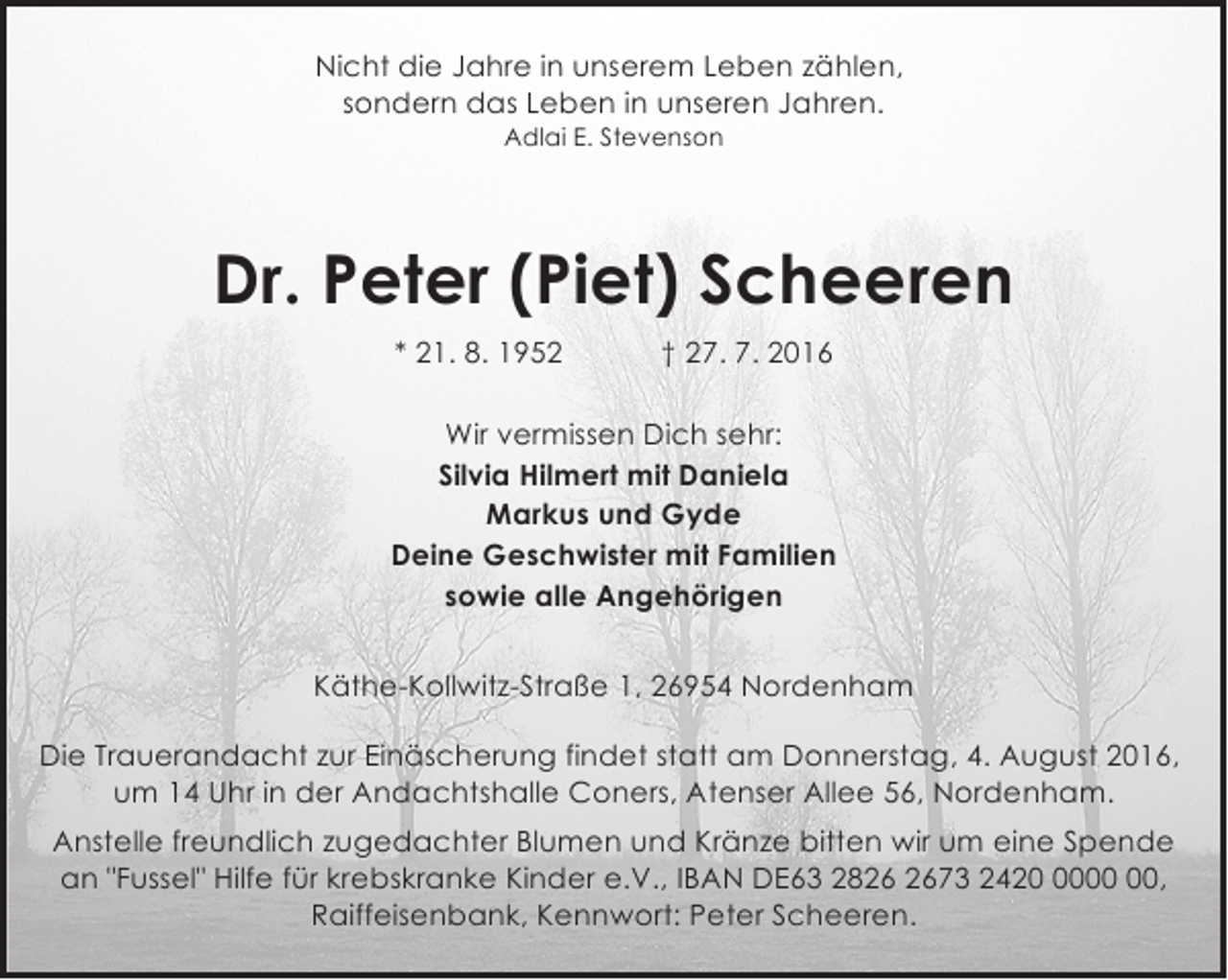 <p>Nicht die Jahre in unserem Leben zählen,<br />sondern das Leben in unseren Jahren.<br />Adlai E. Stevenson</p><p>Dr. Peter (Piet) Scheeren<br />* 21. 8. 1952</p><p>† 27. 7. 2016</p><p>Wir vermissen Dich sehr:<br />Silvia Hilmert mit Daniela<br />Markus und Gyde<br />Deine Geschwister mit Familien<br />sowie alle Angehörigen<br />Käthe-Kollwitz-Straße 1, 26954 Nordenham<br />Die Trauerandacht zur Einäscherung findet statt am Donnerstag, 4. August 2016,<br />um 14 Uhr in der Andachtshalle Coners, Atenser Allee 56, Nordenham.<br />Anstelle freundlich zugedachter Blumen und Kränze bitten wir um eine Spende<br />an "Fussel" Hilfe für krebskranke Kinder e.V., IBAN DE63 2873 2420,<br />Raiffeisenbank, Kennwort: Peter Scheeren.</p>
