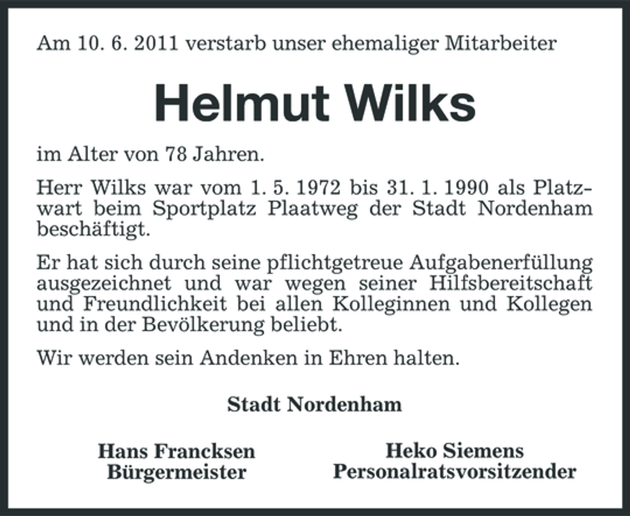 <p>Am 10. 6. 2011 verstarb unser ehemaliger Mitarbeiter</p><p>Helmut Wilks<br />im Alter von 78 Jahren. Herr Wilks war vom 1. 5. 1972 bis 31. 1. 1990 als Platzwart beim Sportplatz Plaatweg der Stadt Nordenham beschäftigt. Er hat sich durch seine pflichtgetreue Aufgabenerfüllung ausgezeichnet und war wegen seiner Hilfsbereitschaft und Freundlichkeit bei allen Kolleginnen und Kollegen und in der Bevölkerung beliebt. Wir werden sein Andenken in Ehren halten. Stadt Nordenham Hans Francksen Bürgermeister Heko Siemens Personalratsvorsitzender</p>