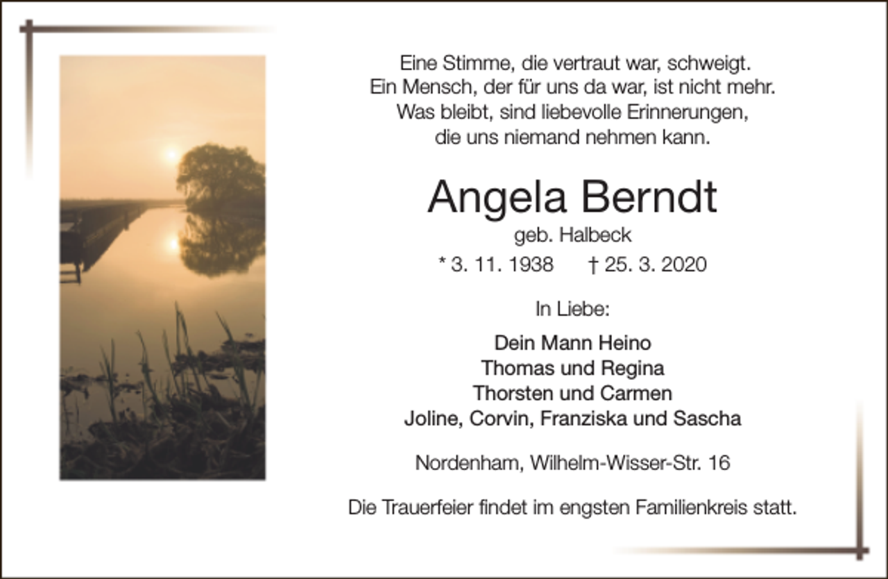 <p>Eine Stimme, die vertraut war, schweigt.<br />Ein Mensch, der für uns da war, ist nicht mehr.<br />Was bleibt, sind liebevolle Erinnerungen,<br />die uns niemand nehmen kann.</p><p>Angela Berndt<br />geb. Halbeck<br />* 3. 11. 1938<br />† 25. 3. 2020<br />In Liebe:<br />Dein Mann Heino<br />Thomas und Regina<br />Thorsten und Carmen<br />Joline, Corvin, Franziska und Sascha<br />Nordenham, Wilhelm-Wisser-Str. 16<br />Die Trauerfeier findet im engsten Familienkreis statt.</p>