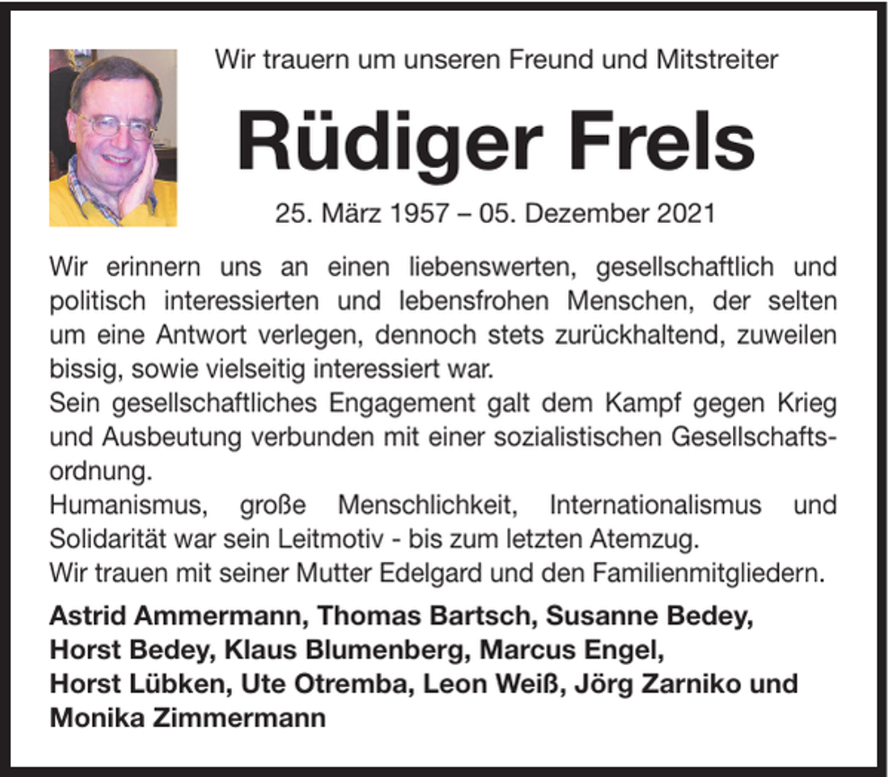 <p>Wir trauern um unseren Freund und Mitstreiter</p><p>Rüdiger Frels<br />25. März 1957 – 05. Dezember 2021<br />Wir erinnern uns an einen liebenswerten, gesellschaftlich und<br />politisch interessierten und lebensfrohen Menschen, der selten<br />um eine Antwort verlegen, dennoch stets zurückhaltend, zuweilen<br />bissig, sowie vielseitig interessiert war.<br />Sein gesellschaftliches Engagement galt dem Kampf gegen Krieg<br />und Ausbeutung verbunden mit einer sozialistischen Gesellschaftsordnung.<br />Humanismus, große Menschlichkeit, Internationalismus und<br />Solidarität war sein Leitmotiv - bis zum letzten Atemzug.<br />Wir trauen mit seiner Mutter Edelgard und den Familienmitgliedern.<br />Astrid Ammermann, Thomas Bartsch, Susanne Bedey,<br />Horst Bedey, Klaus Blumenberg, Marcus Engel,<br />Horst Lübken, Ute Otremba, Leon Weiß, Jörg Zarniko und<br />Monika Zimmermann</p>