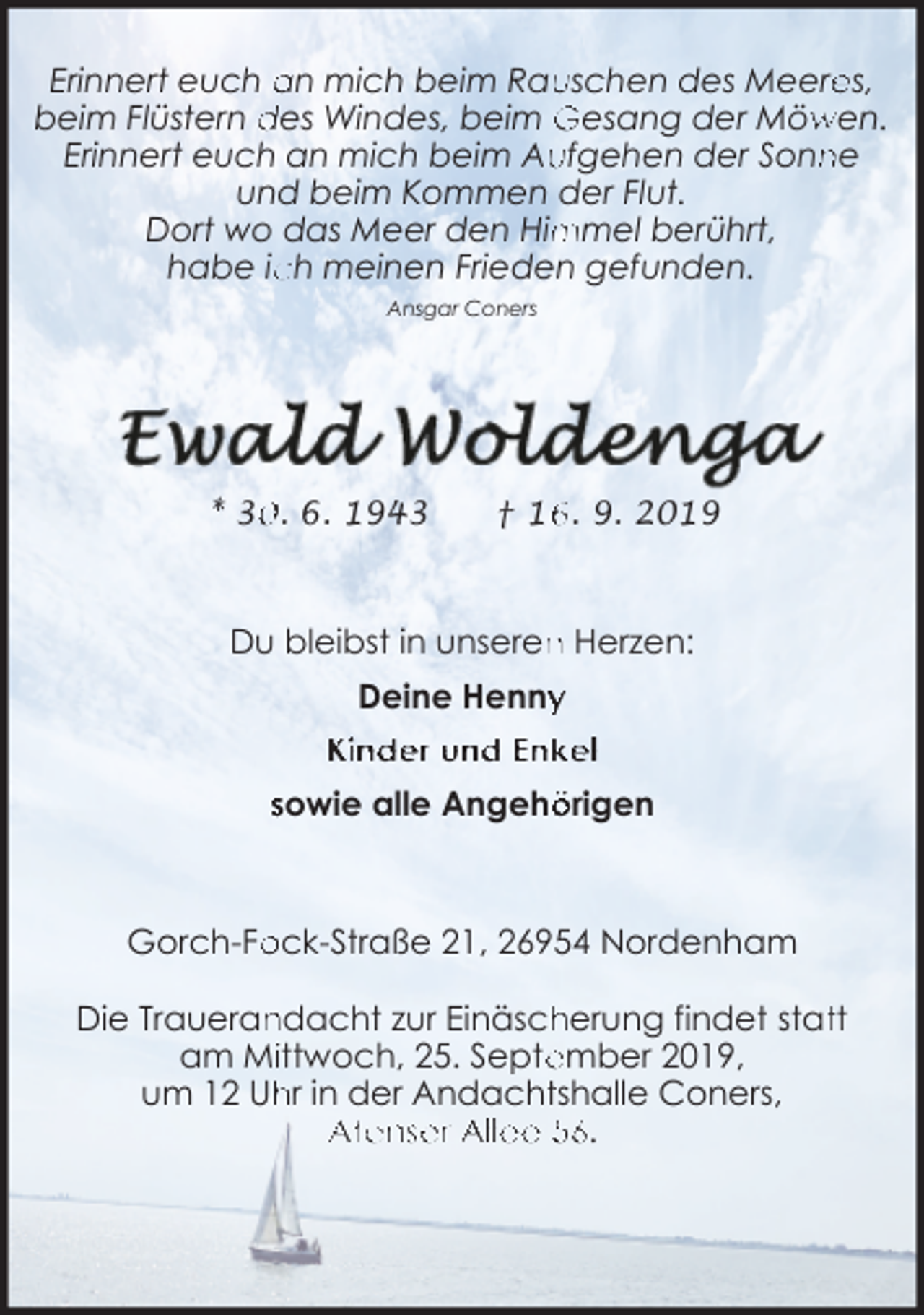 <p>uschen des Meere<br />es,<br />Erinnert euch an mich beim Rau<br />wen.<br />beim Flüstern des Windes, beim Gesang der Möw<br />Erinnert euch an mich beim Au<br />ufgehen der Sonn<br />ne<br />und beim Kommen der Flut.<br />mmel berührt,<br />Dort wo das Meer den Him<br />habe ic<br />ch meinen Frieden gefunden.<br />Ansgar Coners</p><p>* 3. 6. 1943</p><p>† 1. 9. 2019</p><p>Du bleibst in unseren<br />n Herzen:<br />Deine Henny<br />y<br />Kinder und Enkel<br />sowie alle Angehö<br />örigen</p><p>ock-Straße 21, 26954 Nordenham<br />Gorch-Fo<br />Die Traueran<br />ndacht zur Einäsch<br />herung findet stattt<br />am Miittwoch, 25. Septe<br />ember 2019,<br />hr in der Andachttshalle Coners,<br />um 12 Uh<br />Atenser Allee 56.</p>