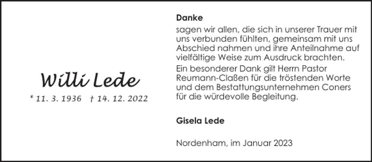 <p>* 11. 3. 1936</p><p>† 14. 12. 2022</p><p>Danke<br />sagen wir allen, die sich in unserer Trauer mit<br />uns verbunden fühlten, gemeinsam mit uns<br />Abschied nahmen und ihre Anteilnahme auf<br />vielfältige Weise zum Ausdruck brachten.<br />Ein besonderer Dank gilt Herrn Pastor<br />Reumann-Claßen für die tröstenden Worte<br />und dem Bestattungsunternehmen Coners<br />für die würdevolle Begleitung.<br />Gisela Lede<br />Nordenham, im Januar 2023</p>