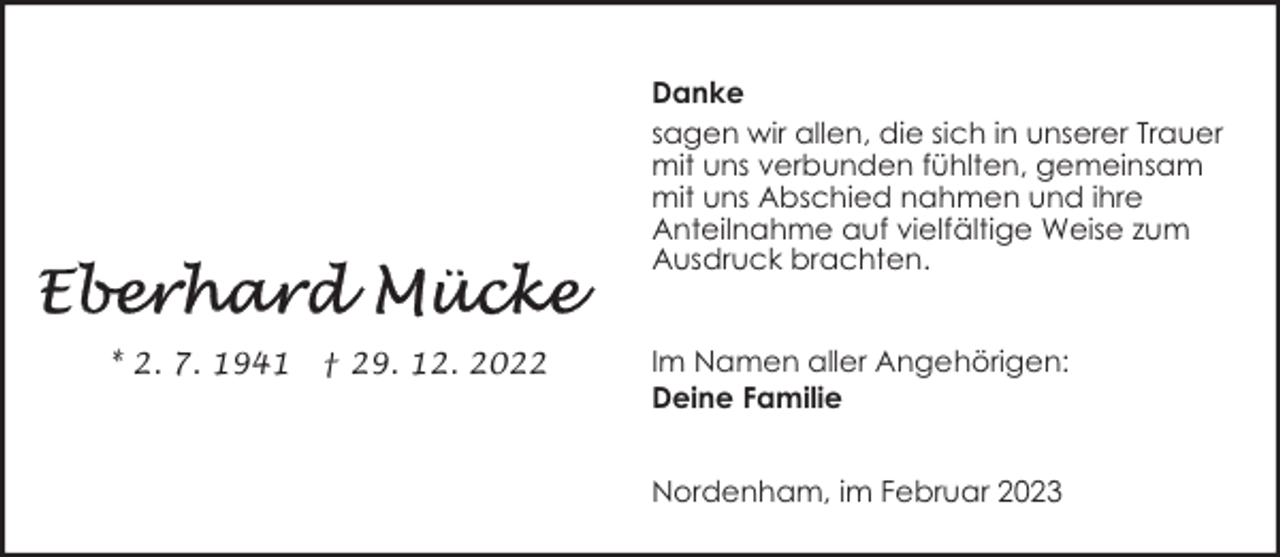 <p>Danke<br />sagen wir allen, die sich in unserer Trauer<br />mit uns verbunden fühlten, gemeinsam<br />mit uns Abschied nahmen und ihre<br />Anteilnahme auf vielfältige Weise zum<br />Ausdruck brachten.<br />* 2. 7. 1941</p><p>† 29. 12. 2022</p><p>Im Namen aller Angehörigen:<br />Deine Familie<br />Nordenham, im Februar 2023</p>