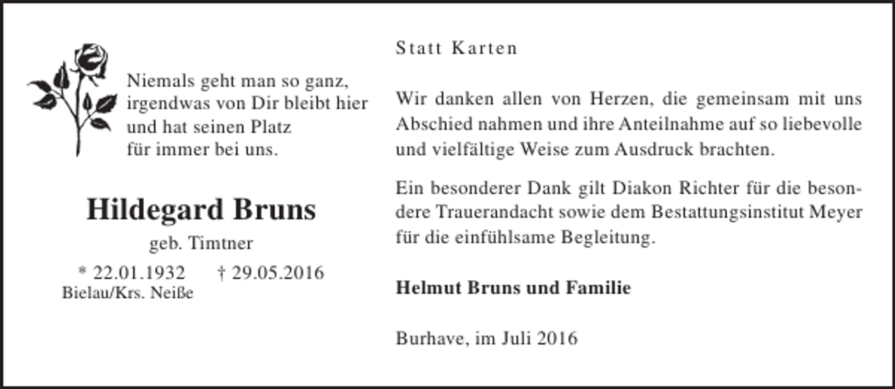 <p>S tatt K arten<br />Niemals geht man so ganz,<br />irgendwas von Dir bleibt hier<br />und hat seinen Platz<br />für immer bei uns.</p><p>Hildegard Bruns</p><p>geb. Timtner<br />* 22.01.1932<br />† 29.05.2016</p><p>Bielau/Krs. Neiße</p><p>Wir danken allen von Herzen, die gemeinsam mit uns<br />Abschied nahmen und ihre Anteilnahme auf so liebevolle<br />und vielfältige Weise zum Ausdruck brachten.<br />Ein besonderer Dank gilt Diakon Richter für die besondere Trauerandacht sowie dem Bestattungsinstitut Meyer<br />für die einfühlsame Begleitung.<br />Helmut Bruns und Familie<br />Burhave, im Juli 2016</p>