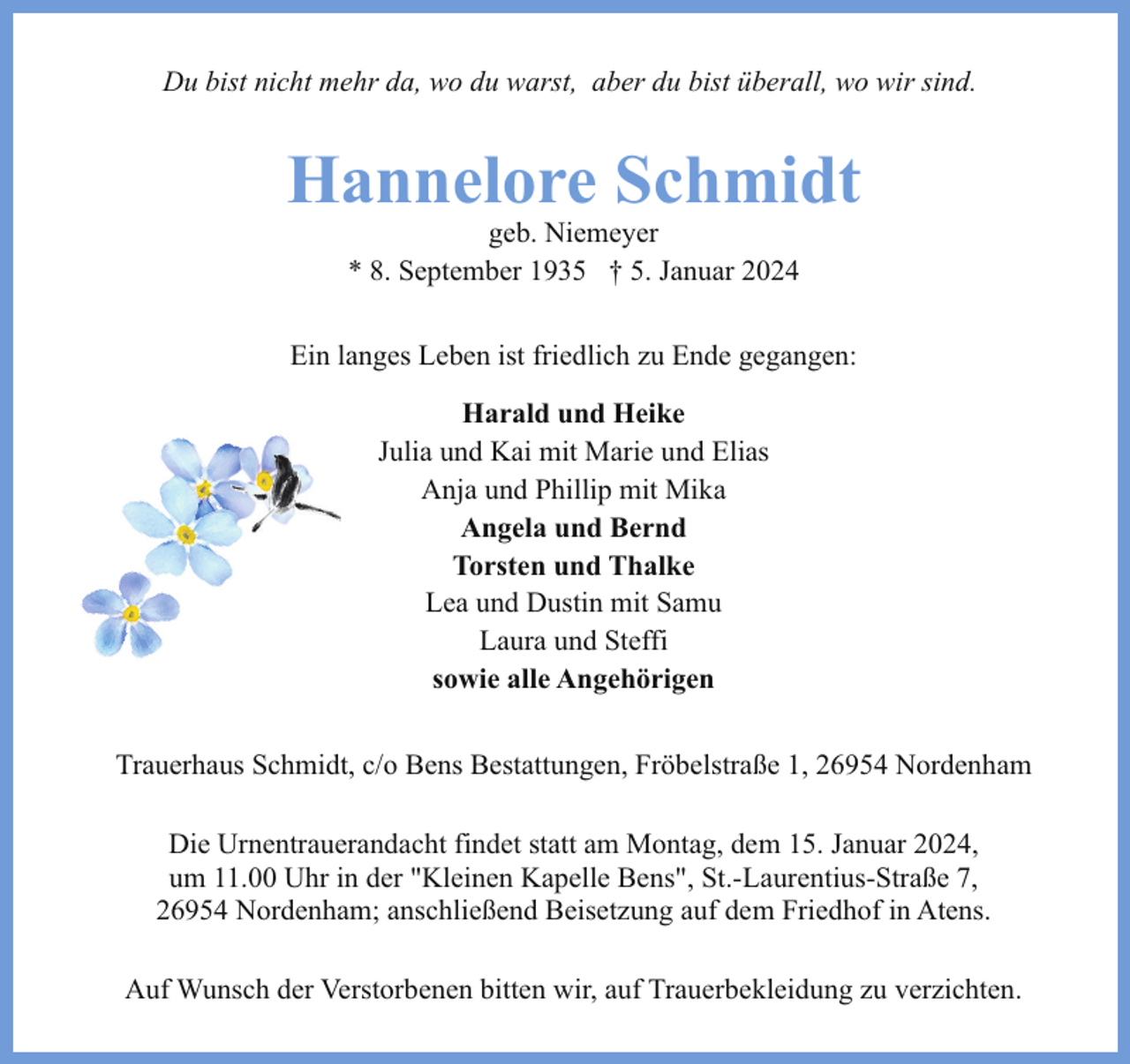 <p>Du bist nicht mehr da, wo du warst, aber du bist überall, wo wir sind.</p><p>Hannelore Schmidt<br />geb. Niemeyer<br />* 8. September 1935 † 5. Januar 2024</p><p>Ein langes Leben ist friedlich zu Ende gegangen:<br />Harald und Heike<br />Julia und Kai mit Marie und Elias<br />Anja und Phillip mit Mika<br />Angela und Bernd<br />Torsten und Thalke<br />Lea und Dustin mit Samu<br />Laura und Steffi<br />sowie alle Angehörigen<br />Trauerhaus Schmidt, c/o Bens Bestattungen, Fröbelstraße 1, 26954 Nordenham<br />Die Urnentrauerandacht findet statt am Montag, dem 15. Januar 2024,<br />um 11.00 Uhr in der "Kleinen Kapelle Bens", St.-Laurentius-Straße 7,<br />26954 Nordenham; anschließend Beisetzung auf dem Friedhof in Atens.<br />Auf Wunsch der Verstorbenen bitten wir, auf Trauerbekleidung zu verzichten.</p>