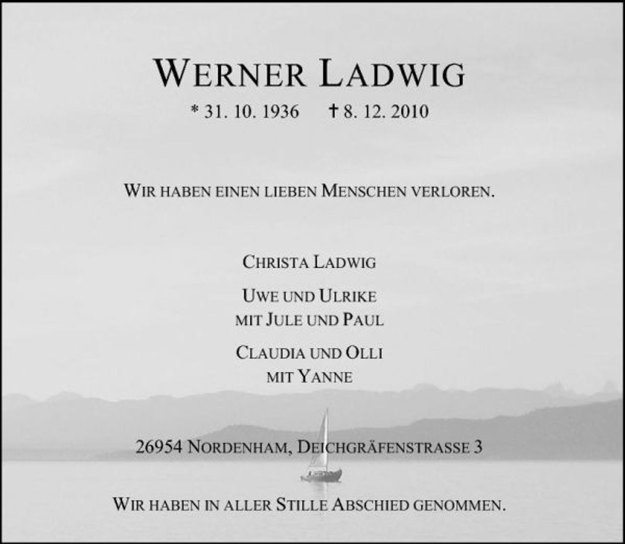 <p>W ERNER L ADWIG<br />* 31. 10. 1936 8. 12. 2010 WIR HABEN EINEN LIEBEN MENSCHEN VERLOREN. CHRISTA LADWIG<br />MIT JULE UND PAUL</p><p>UWE UND ULRIKE</p><p>CLAUDIA UND OLLI MIT YANNE 26954 NORDENHAM, DEICHGRÄFENSTRASSE 3 WIR HABEN IN ALLER STILLE ABSCHIED GENOMMEN.</p>