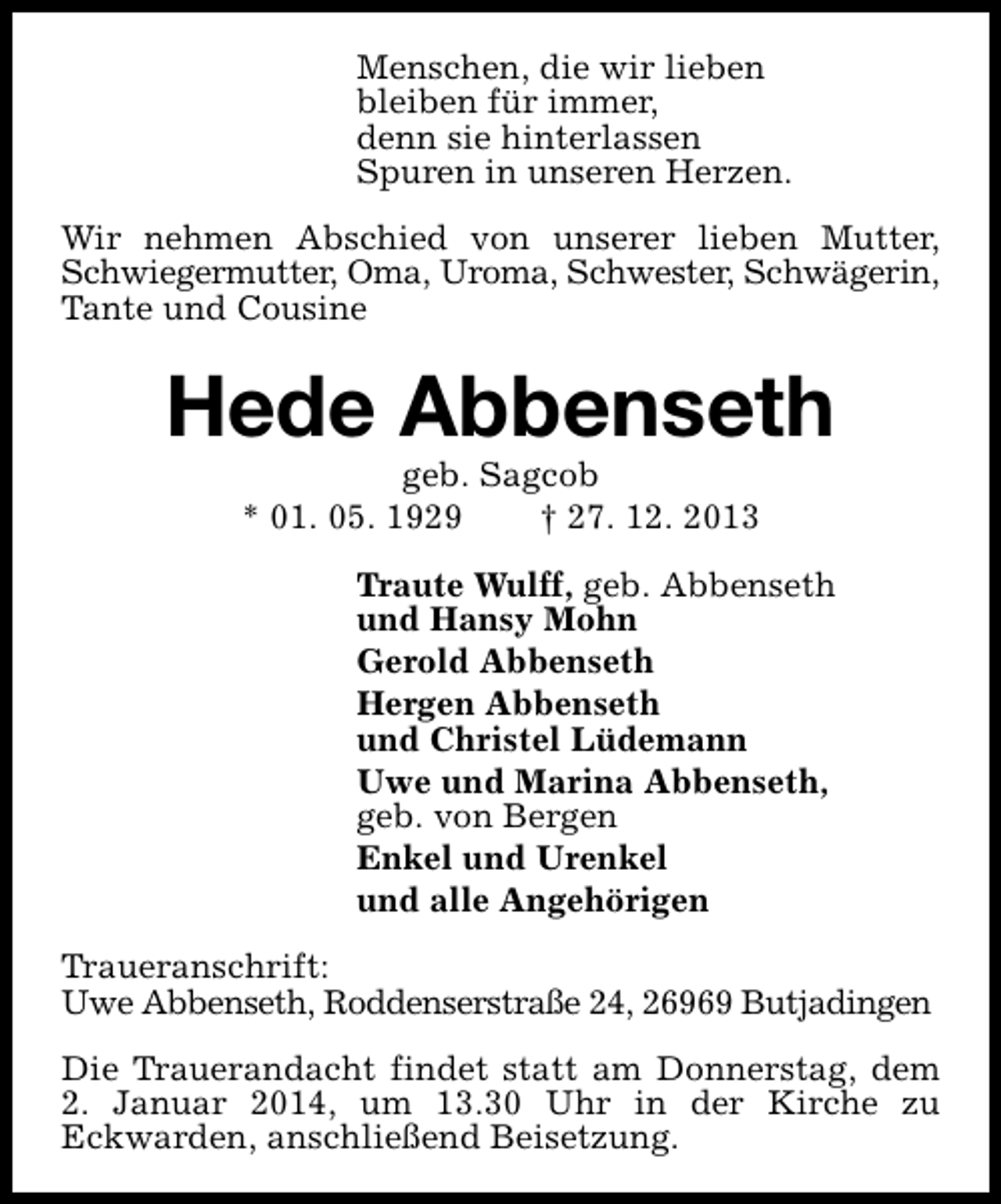 <p>Menschen, die wir lieben<br />bleiben für immer,<br />denn sie hinterlassen<br />Spuren in unseren Herzen.<br />Wir nehmen Abschied von unserer lieben Mutter,<br />Schwiegermutter, Oma, Uroma, Schwester, Schwägerin,<br />Tante und Cousine</p><p>Hede Abbenseth<br />geb. Sagcob<br />* 01. 05. 1929<br />† 27. 12. 2013</p><p>Traute Wulff, geb. Abbenseth<br />und Hansy Mohn<br />Gerold Abbenseth<br />Hergen Abbenseth<br />und Christel Lüdemann<br />Uwe und Marina Abbenseth,<br />geb. von Bergen<br />Enkel und Urenkel<br />und alle Angehörigen<br />Traueranschrift:<br />Uwe Abbenseth, Roddenserstraße 24, 26969 Butjadingen<br />Die Trauerandacht findet statt am Donnerstag, dem<br />2. Januar 2014, um 13.30 Uhr in der Kirche zu<br />Eckwarden, anschließend Beisetzung.</p>
