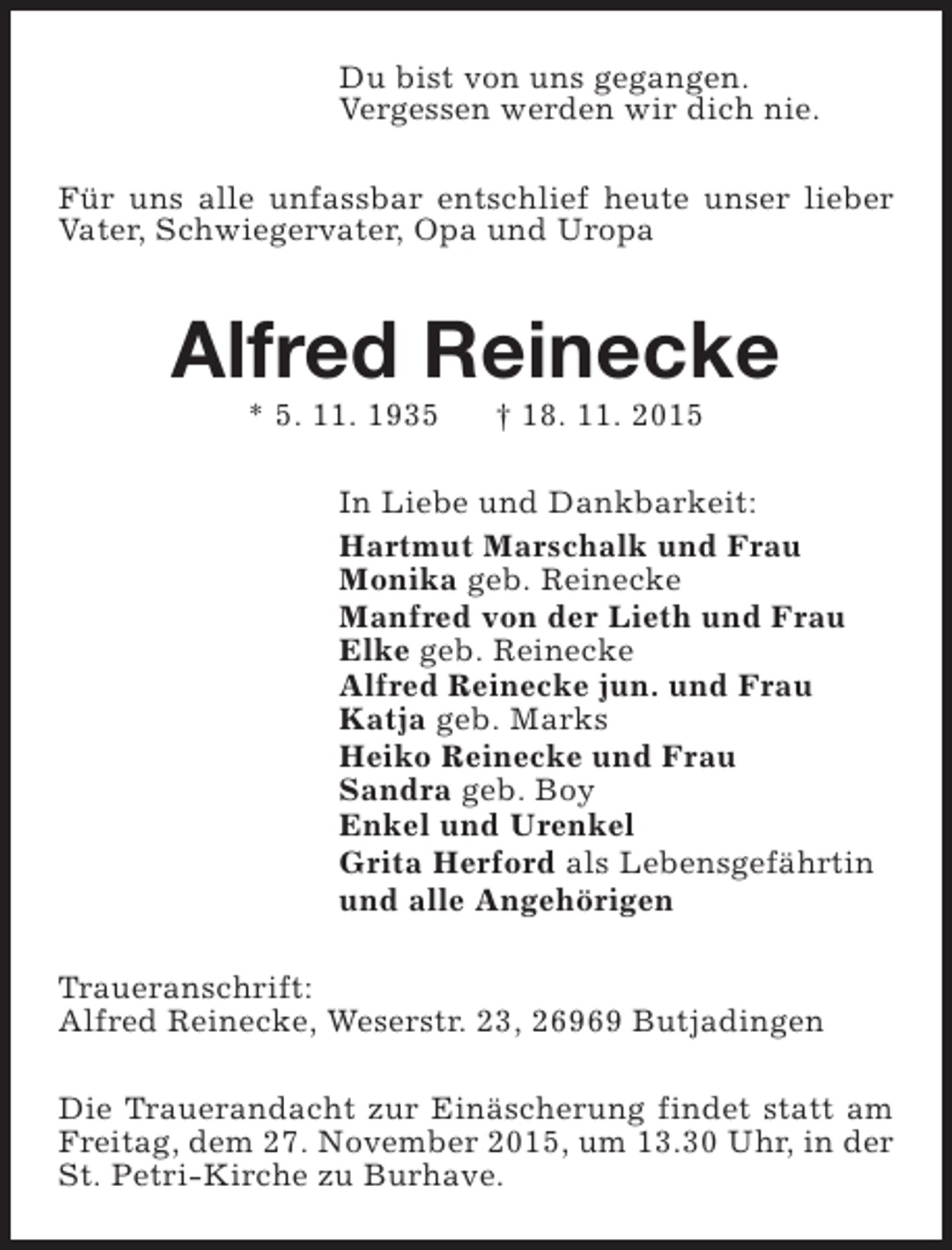 <p>Du bist von uns gegangen.<br />Vergessen werden wir dich nie.<br />Für uns alle unfassbar entschlief heute unser lieber<br />Vater, Schwiegervater, Opa und Uropa</p><p>Alfred Reinecke<br />* 5. 11. 1935</p><p>† 18. 11. 2015</p><p>In Liebe und Dankbarkeit:<br />Hartmut Marschalk und Frau<br />Monika geb. Reinecke<br />Manfred von der Lieth und Frau<br />Elke geb. Reinecke<br />Alfred Reinecke jun. und Frau<br />Katja geb. Marks<br />Heiko Reinecke und Frau<br />Sandra geb. Boy<br />Enkel und Urenkel<br />Grita Herford als Lebensgefährtin<br />und alle Angehörigen<br />Traueranschrift:<br />Alfred Reinecke, Weserstr. 23, 26969 Butjadingen<br />Die Trauerandacht zur Einäscherung findet statt am<br />Freitag, dem 27. November 2015, um 13.30 Uhr, in der<br />St. Petri-Kirche zu Burhave.</p>