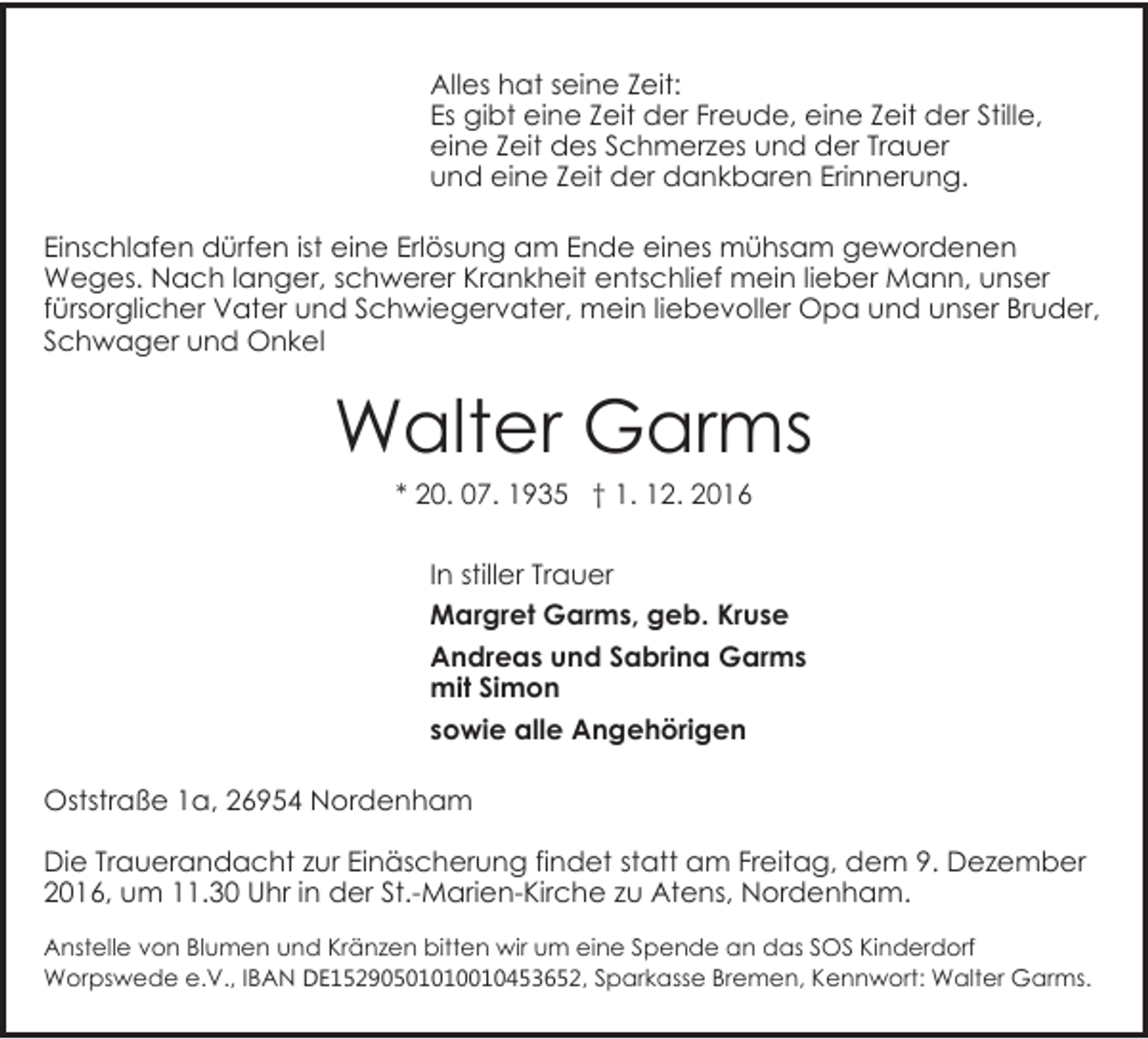 <p>Alles hat seine Zeit:<br />Es gibt eine Zeit der Freude, eine Zeit der Stille,<br />eine Zeit des Schmerzes und der Trauer<br />und eine Zeit der dankbaren Erinnerung.<br />Einschlafen dürfen ist eine Erlösung am Ende eines mühsam gewordenen<br />Weges. Nach langer, schwerer Krankheit entschlief mein lieber Mann, unser<br />fürsorglicher Vater und Schwiegervater, mein liebevoller Opa und unser Bruder,<br />Schwager und Onkel</p><p>Walter Garms<br />* 20. 07. 1935 † 1. 12. 2016</p><p>In stiller Trauer<br />Margret Garms, geb. Kruse<br />Andreas und Sabrina Garms<br />mit Simon<br />sowie alle Angehörigen<br />Oststraße 1a, 26954 Nordenham<br />Die Trauerandacht zur Einäscherung findet statt am Freitag, dem 9. Dezember<br />2016, um 11.30 Uhr in der St.-Marien-Kirche zu Atens, Nordenham.<br />Anstelle von Blumen und Kränzen bitten wir um eine Spende an das SOS Kinderdorf<br />Worpswede e.V., IBAN DE15290501010010453652, Sparkasse Bremen, Kennwort: Walter Garms.</p>