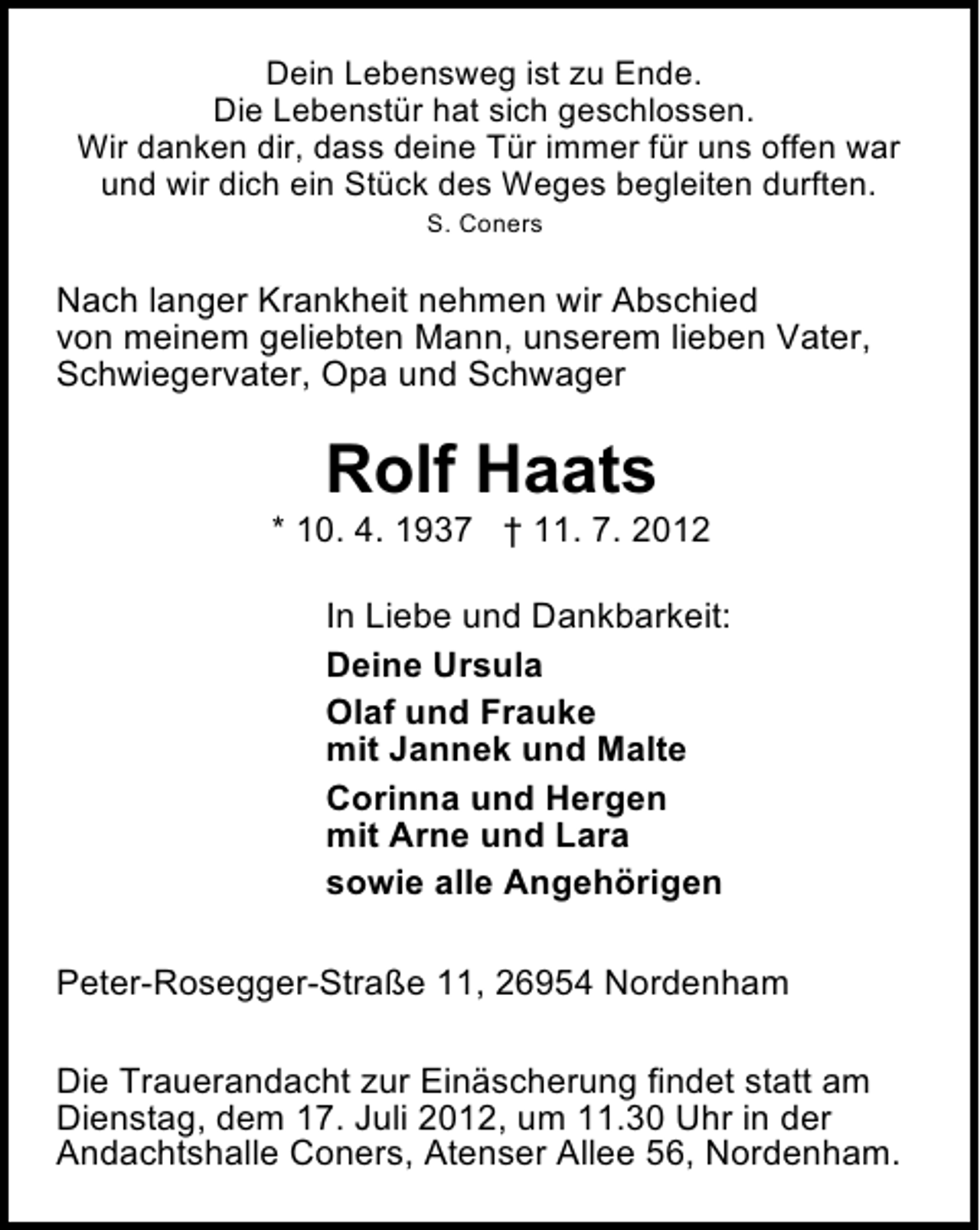 <p>Dein Lebensweg ist zu Ende.<br />Die Lebenstür hat sich geschlossen.<br />Wir danken dir, dass deine Tür immer für uns offen war<br />und wir dich ein Stück des Weges begleiten durften.<br />S. Coners</p><p>Nach langer Krankheit nehmen wir Abschied<br />von meinem geliebten Mann, unserem lieben Vater,<br />Schwiegervater, Opa und Schwager</p><p>Rolf Haats</p><p>* 10. 4. 1937 † 11. 7. 2012<br />In Liebe und Dankbarkeit:<br />Deine Ursula<br />Olaf und Frauke<br />mit Jannek und Malte<br />Corinna und Hergen<br />mit Arne und Lara<br />sowie alle Angehörigen<br />Peter-Rosegger-Straße 11, 26954 Nordenham<br />Die Trauerandacht zur Einäscherung findet statt am<br />Dienstag, dem 17. Juli 2012, um 11.30 Uhr in der<br />Andachtshalle Coners, Atenser Allee 56, Nordenham.</p>