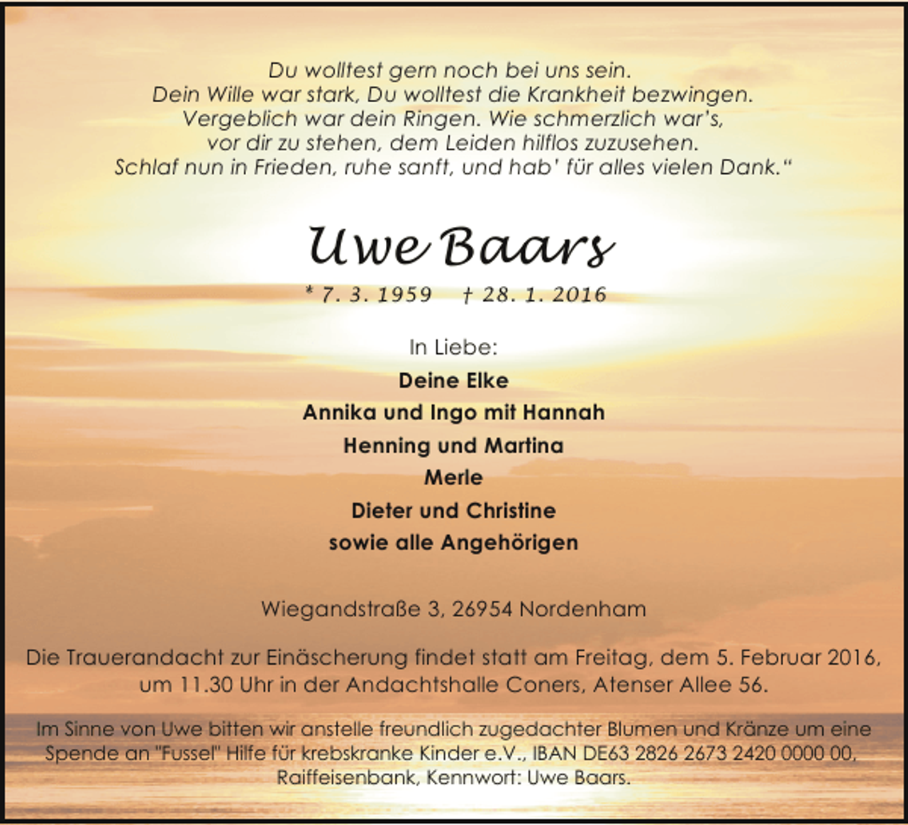 <p>Du wolltest gern noch bei uns sein.<br />Dein Wille war stark, Du wolltest die Krankheit bezwingen.<br />Vergeblich war dein Ringen. Wie schmerzlich war’s,<br />vor dir zu stehen, dem Leiden hilflos zuzusehen.<br />Schlaf nun in Frieden, ruhe sanft, und hab’ für alles vielen Dank.“</p><p>Uwe Baars<br />* 7. 3. 1959</p><p>† 28. 1. 2016</p><p>In Liebe:<br />Deine Elke<br />Annika und Ingo mit Hannah<br />Henning und Martina<br />Merle<br />Dieter und Christine<br />sowie alle Angehörigen<br />Wiegandstraße 3, 26954 Nordenham<br />Die Trauerandacht zur Einäscherung findet statt am Freitag, dem 5. Februar 2016,<br />um 11.30 Uhr in der Andachtshalle Coners, Atenser Allee 56.<br />Im Sinne von Uwe bitten wir anstelle freundlich zugedachter Blumen und Kränze um eine<br />Spende an "Fussel" Hilfe für krebskranke Kinder e.V., IBAN DE63 2873 2420,<br />Raiffeisenbank, Kennwort: Uwe Baars.</p>