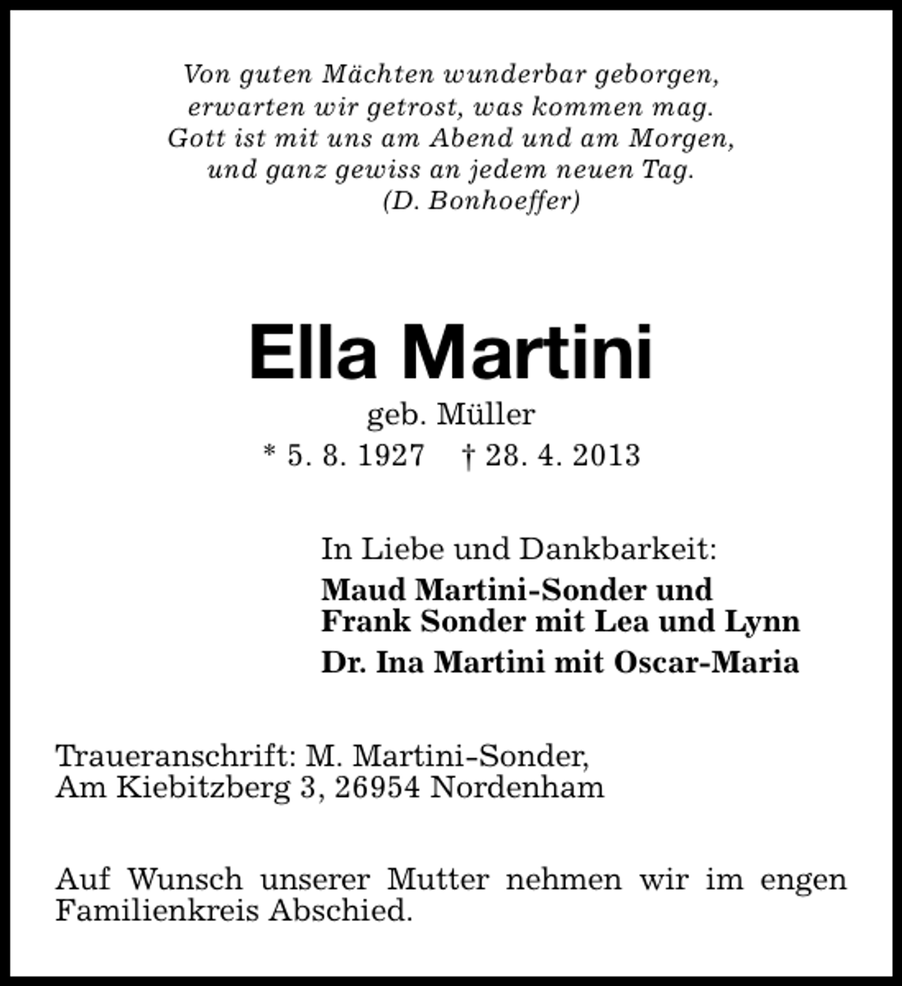 <p>Von guten Mächten wunderbar geborgen,<br />erwarten wir getrost, was kommen mag.<br />Gott ist mit uns am Abend und am Morgen,<br />und ganz gewiss an jedem neuen Tag.<br />(D. Bonhoeffer)</p><p>Ella Martini<br />geb. Müller<br />* 5. 8. 1927 † 28. 4. 2013</p><p>In Liebe und Dankbarkeit:<br />Maud Martini-Sonder und<br />Frank Sonder mit Lea und Lynn<br />Dr. Ina Martini mit Oscar-Maria<br />Traueranschrift: M. Martini-Sonder,<br />Am Kiebitzberg 3, 26954 Nordenham<br />Auf Wunsch unserer Mutter nehmen wir im engen<br />Familienkreis Abschied.</p>