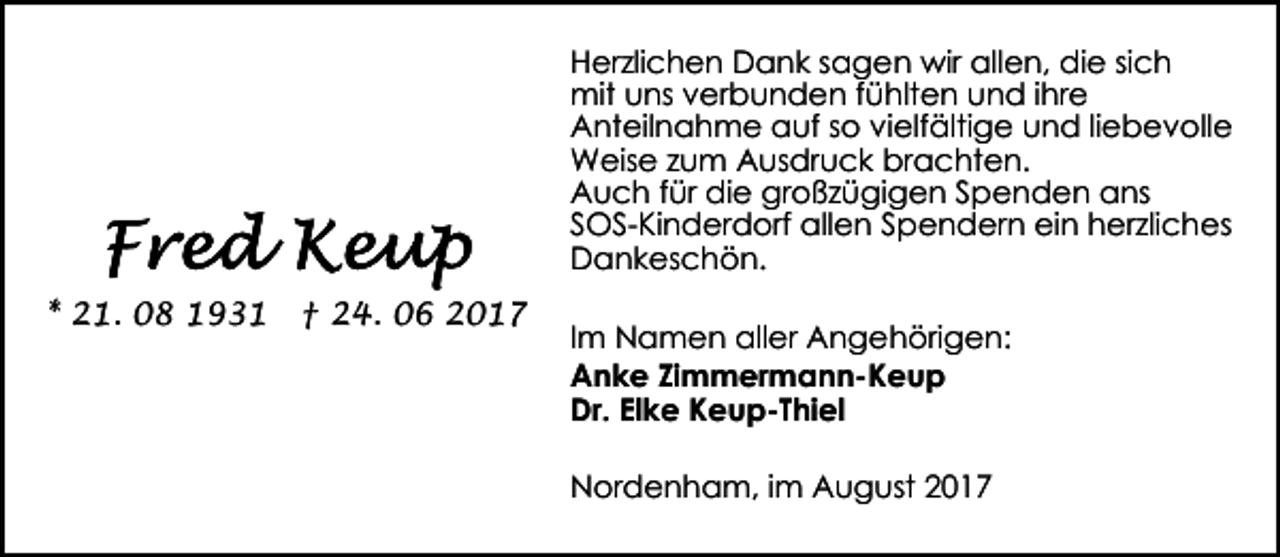 <p>Herzlichen Dank sagen wir allen, die sich<br />mit uns verbunden fühlten und ihre<br />Anteilnahme auf so vielfältige und liebevolle<br />Weise zum Ausdruck brachten.<br />Auch für die großzügigen Spenden ans<br />SOS-Kinderdorf allen Spendern ein herzliches<br />Dankeschön.<br />* 21. 08 1931</p><p>† 24. 06 2017</p><p>Im Namen aller Angehörigen:<br />Anke Zimmermann-Keup<br />Dr. Elke Keup-Thiel<br />Nordenham, im August 2017</p>