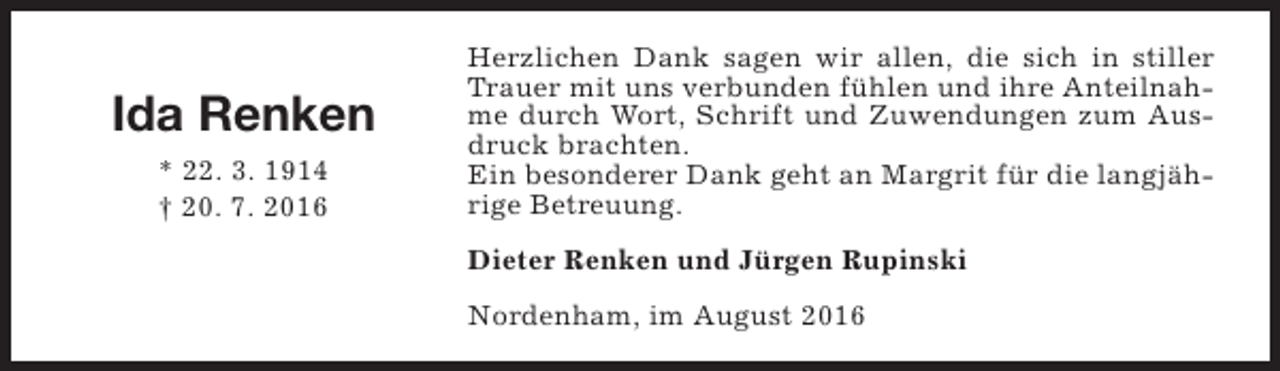 <p>Ida Renken<br />* 22. 3. 1914<br />† 20. 7. 2016</p><p>Herzlichen Dank sagen wir allen, die sich in stiller<br />Trauer mit uns verbunden fühlen und ihre Anteilnahme durch Wort, Schrift und Zuwendungen zum Ausdruck brachten.<br />Ein besonderer Dank geht an Margrit für die langjährige Betreuung.<br />Dieter Renken und Jürgen Rupinski<br />Nordenham, im August 2016</p>