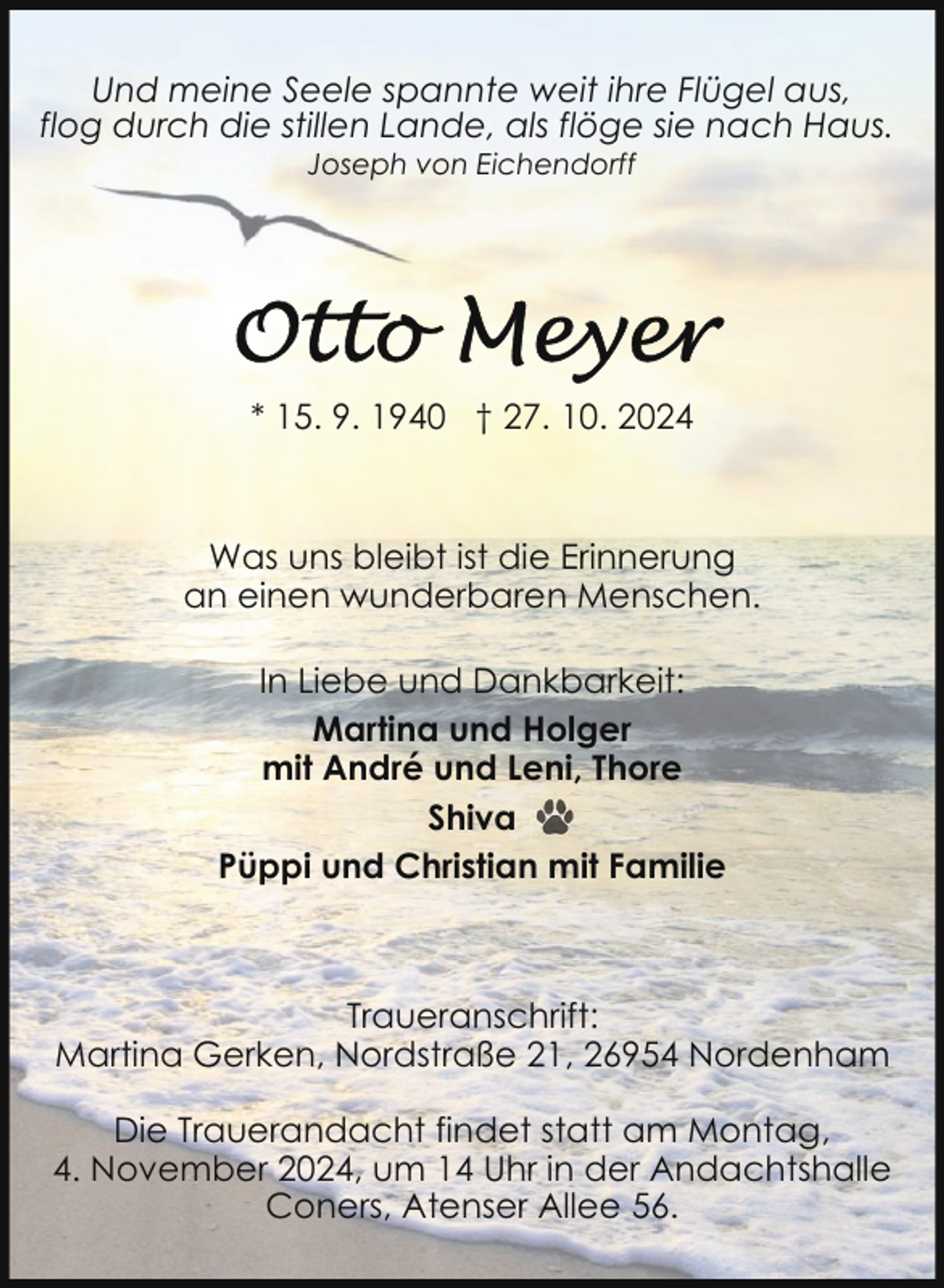 <p>Und meine Seele spannte weit ihre Flügel aus,<br />flog durch die stillen Lande, als flöge sie nach Haus.<br />Joseph von Eichendorff</p>
<p>* 15. 9. 1940 † 27. 10. 2024</p>
<p>Was uns bleibt ist die Erinnerung<br />an einen wunderbaren Menschen.<br />In Liebe und Dankbarkeit:<br />Martina und Holger<br />mit André und Leni, Thore<br />Shiva<br />Püppi und Christian mit Familie</p>
<p>Traueranschrift:<br />Martina Gerken, Nordstraße 21, 26954 Nordenham<br />Die Trauerandacht findet statt am Montag,<br />4. November 2024, um 14 Uhr in der Andachtshalle<br />Coners, Atenser Allee 56.</p>