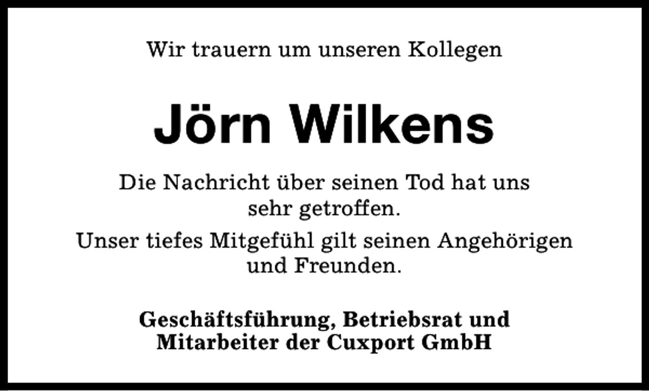 <p>Wir trauern um unseren Kollegen</p><p>Jörn Wilkens<br />Die Nachricht über seinen Tod hat uns<br />sehr getroffen.<br />Unser tiefes Mitgefühl gilt seinen Angehörigen<br />und Freunden.<br />Geschäftsführung, Betriebsrat und<br />Mitarbeiter der Cuxport GmbH</p>