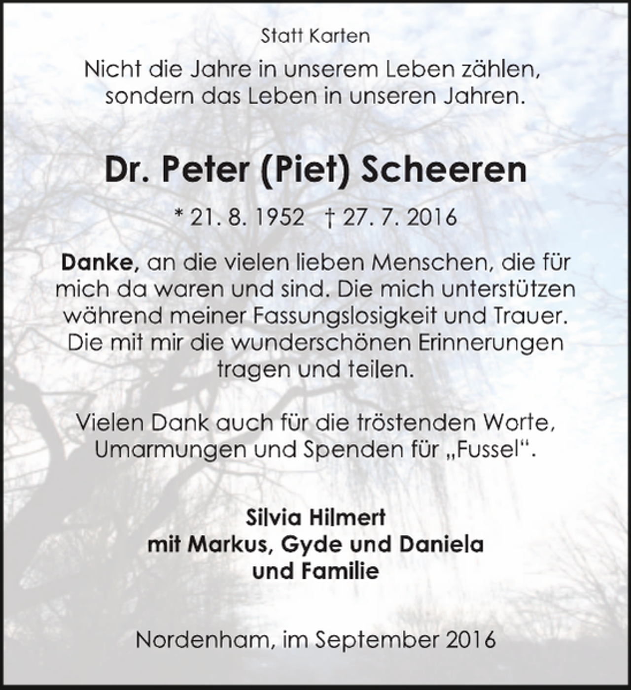 <p>Statt Karten</p><p>Nicht die Jahre in unserem Leben zählen,<br />sondern das Leben in unseren Jahren.</p><p>Dr. Peter (Piet) Scheeren<br />* 21. 8. 1952 † 27. 7. 2016<br />Danke, an die vielen lieben Menschen, die für<br />mich da waren und sind. Die mich untersstützen<br />während meiner Fassungslosigkeit und Trrauer.<br />Die mit mir die wunderschönen Erinnerungen<br />tragen und teilen.<br />Vielen Dank auch für die tröstenden Wo<br />orte,<br />Umarmungen und Spenden für „Fusse<br />el“.<br />Silvia Hilmert<br />mit Markus, Gyde und Daniela<br />und Familie<br />Nordenham, im September 2016</p>