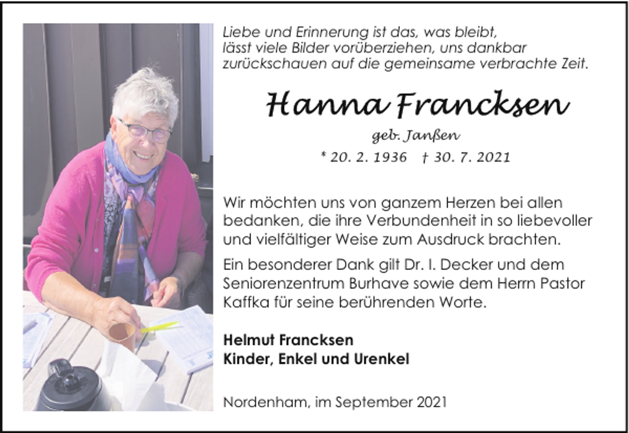 <p>Liebe und Erinnerung ist das, was bleibt,<br />lässt viele Bilder vorüberziehen, uns dankbar<br />zurückschauen auf die gemeinsame verbrachte Zeit.</p><p>geb. Janßen<br />* 20. 2. 1936</p><p>† 30. 7. 2021</p><p>Wir möchten uns von ganzem Herzen bei allen<br />bedanken, die ihre Verbundenheit in so liebevoller<br />und vielfältiger Weise zum Ausdruck brachten.<br />Ein besonderer Dank gilt Dr. I. Decker und dem<br />Seniorenzentrum Burhave sowie dem Herrn Pastor<br />Kaffka für seine berührenden Worte.<br />Helmut Francksen<br />Kinder, Enkel und Urenkel<br />Nordenham, im September 2021</p>